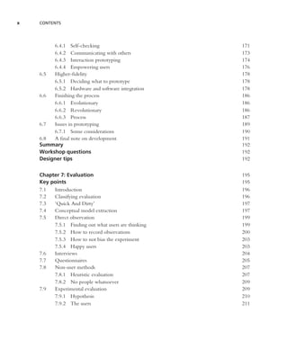 x   CONTENTS




         6.4.1 Self-checking                         171
         6.4.2 Communicating with others             173
         6.4.3 Interaction prototyping               174
         6.4.4 Empowering users                      176
    6.5  Higher-ﬁdelity                              178
         6.5.1 Deciding what to prototype            178
         6.5.2 Hardware and software integration     178
    6.6  Finishing the process                       186
         6.6.1 Evolutionary                          186
         6.6.2 Revolutionary                         186
         6.6.3 Process                               187
    6.7  Issues in prototyping                       189
         6.7.1 Some considerations                   190
    6.8  A ﬁnal note on development                  191
    Summary                                          192
    Workshop questions                               192
    Designer tips                                    192


    Chapter 7: Evaluation                            195
    Key points                                       195
    7.1  Introduction                                196
    7.2  Classifying evaluation                      196
    7.3  ‘Quick And Dirty’                           197
    7.4  Conceptual model extraction                 197
    7.5  Direct observation                          199
         7.5.1 Finding out what users are thinking   199
         7.5.2 How to record observations            200
         7.5.3 How to not bias the experiment        203
         7.5.4 Happy users                           203
    7.6  Interviews                                  204
    7.7  Questionnaires                              205
    7.8  Non-user methods                            207
         7.8.1 Heuristic evaluation                  207
         7.8.2 No people whatsoever                  209
    7.9  Experimental evaluation                     209
         7.9.1 Hypothesis                            210
         7.9.2 The users                             211
 