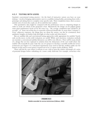4.5 EVALUATION        107



4.5.1     TESTING WITH USERS
Standard, conventional testing practice – for the kind of interactive system you have on your
desktop – involves bringing representative users to a usability testing facility, presenting them with a
prototype and asking them to complete some speciﬁc tasks. Their completion times, their accuracy
and the sorts of errors they make are all recorded for later analysis.
   This quantitative data might be compared with the performance seen in competing designs in
order to work out which of the proposals is best. Alternatively the design can be judged against
some prior performance levels set by the team (e.g., ‘‘the average completion time should be 20
seconds’’, or ‘‘from out-of-the-box to network-connected should take no more than 5 minutes’’).
Users’ subjective responses, the things they say about the system, can also be scrutinized; these
qualitative insights can further help shed light on what works and what doesn’t.
   But are usability labs and conventional testing approaches really appropriate for mobiles? Surely
only on-the-move, in-the-wild evaluations are useful? While such streetwise evaluation methods
are essential, a conventional usability laboratory can still be very effective. There will be many details
of a design that are best explored in isolation from the distractions of the real world where the
mobile will eventually be used. Take the case of a project to develop a wearable mobile for service
technicians (see Figure 4.3). Lab-based experiments were used to ﬁnd the smallest usable size for
buttons on the touch screen panel; it turned out to be 0.3 square inches (Fallman, 2002).
   There will also be cases where it will pay to use a lab to assess the relative advantages of a series
of potential designs before embarking on a more costly ﬁeld-trial. For example, researchers who




                                              FIGURE 4.3
                        Mobile wearable for service technicians (Fallman, 2002)
 