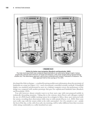 108   4 INTERACTION DESIGN




                                                   FIGURE 4.4
                         Haloes for better map navigation (Baudisch and Rosenholtz, 2003)
          The Halo technique (left) was compared experimentally to an alternative design (right). Haloes
        graphically indicate both direction of target and distance, with closer targets being represented by
       smaller arcs. The alternative approach uses arrows combined with numeric indication of distance. The
                                    Halo approach led to time savings of 16–33%


      developed the Halo technique – a method for giving mobile users information about the proximity of
      landmarks on a map (see Figure 4.4) – used conventional, controlled scientiﬁc methods. A handheld
      display was emulated and presented to users on a desktop computer screen; the performance of the
      design was compared with another prototype that gave less sophisticated landmark hints (Baudisch
      and Rosenholtz, 2003).
         You will, however, almost certainly want to see how users cope with your proposed mobile in
      realistically demanding situations. Taking this to the extreme, Jason Pascoe and colleagues studied
      the use of a PDA-based wildlife tracking system for ecologists in Africa: these users interacted with
      the system, recording their observations while close to wild animals (Pascoe et al., 2000). How your
      users really cope with the system while in the wild, surrounded – be it by animals or cars – amidst
      the heat of the day, or the cold of an early city morning, will be rather different from their reactions
      while sitting comfortably in a softly furnished test suite.
 