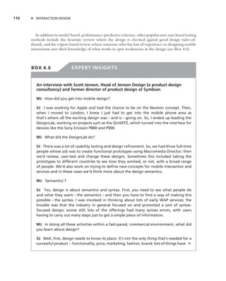 110   4 INTERACTION DESIGN




         In addition to model-based, performance-predictive schemes, other popular non-user based testing
      methods include the heuristic review where the design is checked against good design rules-of-
      thumb, and the expert-based review where someone who has lots of experience in designing mobile
      interactions uses their knowledge of what works to spot weaknesses in the design (see Box 4.6).



      BOX 4.6                 EXPERT INSIGHTS


         An interview with Scott Jenson, Head of Jenson Design (a product design
         consultancy) and former director of product design at Symbian

         MJ: How did you get into mobile design?

         SJ: I was working for Apple and had the chance to be on the Newton concept. Then,
         when I moved to London, I knew I just had to get into the mobile phone area as
         that’s where all the exciting design was – and is – going on. So, I ended up leading the
         DesignLab, working on projects such as the QUARTZ, which turned into the interface for
         devices like the Sony Ericsson P800 and P900.

         MJ: What did the DesignLab do?

         SJ: There was a lot of usability testing and design reﬁnement. So, we had three full-time
         people whose job was to create functional prototypes using Macromedia Director; then
         we’d review, user-test and change these designs. Sometimes this included taking the
         prototypes to different countries to see how they worked, or not, with a broad range
         of people. We’d also work on trying to deﬁne new concepts for mobile interaction and
         services and in these cases we’d think more about the design semantics.

         MJ: ‘Semantics’?

         SJ: Yes, design is about semantics and syntax. First, you need to see what people do
         and what they want – the semantics – and then you have to ﬁnd a way of making this
         possible – the syntax. I was involved in thinking about lots of early WAP services; the
         trouble was that the industry in general focused on and promoted a sort of syntax-
         focused design; worse still, lots of the offerings had many syntax errors, with users
         having to carry out many steps just to get a simple piece of information.

         MJ: In doing all these activities within a fast-paced, commercial environment, what did
         you learn about design?

         SJ: Well, ﬁrst, design needs to know its place. It’s not the only thing that’s needed for a
         successful product – functionality, price, marketing, fashion, brand: lots of things have ➤
 