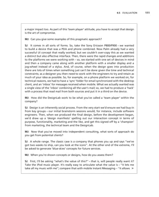 4.5 EVALUATION    111




a major impact too. As part of this ‘team player’ attitude, you have to accept that design
is the art of compromise.

MJ: Can you give some examples of this pragmatic approach?

SJ: It comes in all sorts of forms. So, take the Sony Ericsson P800/P900 – we wanted
to build a device that was a PDA and phone combined. Now Palm already had a very
successful UI concept that really worked, but we couldn’t over-copy this as we wanted
a distinct but also effective interface. Then, there were the rapid changes and additions
to the platforms we were working with – so, we started with one set of devices in mind
and then a company came along with another platform with a smaller display and a
jog-wheel instead of a stylus. And, of course, when the design goes into production
there are lots of times when something just can’t be done given the time and technical
constraints; as a designer you then need to work with the engineers to try and retain as
much of your idea as possible. So, for example, on a phone platform we worked on, for
technical reasons, we had to have a ‘sync’ folder for email synchronized with the desktop
client, and an ‘inbox’ for messages received when mobile. What we actually wanted was
a single view of the ‘inbox’ combining all the user’s mail; so, we had to produce a ‘hack’
with a process that read mail from both sources and put it in a third on the device.

MJ: How did the DesignLab work to be what you’ve called a ‘team player’ within the
company?

SJ: Design is an inherently social process. From the very start we’d ensure we had buy-in
from key groups – our initial brainstorm sessions would, for instance, include software
engineers. Then, when we produced the ﬁnal design, before the development began,
we’d draw up a ‘design manifesto’ spelling out our interaction concept in terms of
purpose, functionality, marketing and the like, and get this signed off by a ‘champion’
from marketing, the technical team and the DesignLab.

MJ: Now that you’ve moved into independent consulting, what sorts of approach do
you get from potential clients?

SJ: A whole range. The classic case is a company that phones you up and says ‘‘we’ve
got two weeks to ship, can you look at the icons’’. At the other end of the extreme, I’ll
be asked to generate ‘blue-skies’ concepts for future services.

MJ: When you’re shown concepts or designs, how do you assess them?

SJ: First, I’ll be asking ‘‘what’s the value of this?’’ – that is, will people really want it?
Take the iPod music player. It’s really easy to articulate what the value is – ‘‘it lets me
take all my music with me’’; compare that with mobile Instant Messaging – ‘‘it allows ➤
 
