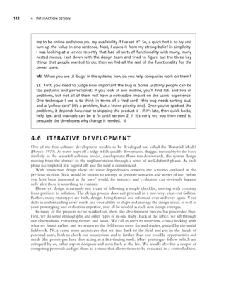 112   4 INTERACTION DESIGN




         me to be online and show you my availability if I’ve set it’’. So, a quick test is to try and
         sum up the value in one sentence. Next, I assess it from my strong belief in simplicity.
         I was looking at a service recently that had all sorts of functionality with many, many
         nested menus. I sat down with the design team and tried to ﬁgure out the three key
         things that people wanted to do; then we hid all the rest of the functionality for the
         power users.

         MJ: When you see UI ‘bugs’ in the systems, how do you help companies work on them?

         SJ: First, you need to judge how important the bug is. Some usability people can be
         too pedantic and perfectionist: if you look at any mobile, you’ll ﬁnd lots and lots of
         problems, but not all of them will have a noticeable impact on the users’ experience.
         One technique I use is to think in terms of a ‘red card’ (this bug needs sorting out)
         and a ‘yellow card’ (it’s a problem, but a lower-priority one). Once you’ve spotted the
         problems, it depends how near to shipping the product is – if it’s late, then quick hacks,
         help text and manuals can be a ﬁx until version 2; if it’s early on, you then need to
         persuade the developers why change is needed. ■



      4.6      I T E R AT I V E D E V E L O P M E N T
      One of the ﬁrst software development models to be developed was called the Waterfall Model
      (Royce, 1970). As water leaps off a ledge it falls quickly downwards, dragged inexorably to the base;
      similarly in the waterfall software model, development ﬂows top-downwards, the system design
      moving from the abstract to the implementation through a series of well-deﬁned phases. As each
      phase is completed it is ‘signed off’ and the next is commenced.
         With interaction design there are some dependencies between the activities outlined in the
      previous sections. So it would be unwise to attempt to generate scenarios, the stories of use, before
      you have been immersed in the users’ world, for instance; and evaluation can obviously happen
      only after there is something to evaluate.
         However, design is certainly not a case of following a simple checklist, moving with certainty
      from problem to solution. The design process does not proceed in a one-way, clear-cut fashion.
      Rather, many prototypes are built, designs being formed and reformed over and over again. Your
      skills in understanding users’ needs and your ability to shape and manage the design space, as well as
      your prototyping and evaluation expertise, may all be needed as each new design emerges.
         In many of the projects we’ve worked on, then, the development process has proceeded thus.
      First, we do some ethnography and other types of in-situ study. Back at the ofﬁce, we sift through
      our observations, extracting themes and issues. We call in users to interview, cross-checking with
      what we found earlier, and we return to the ﬁeld to do more focused studies, guided by the initial
      ﬁeldwork. Next come some prototypes that we take back to the ﬁeld and put in the hands of
      potential users, both to check our assumptions and to further draw out possible opportunities and
      needs (the prototypes here thus acting as a fact-ﬁnding tool). More prototypes follow which are
      critiqued by us, other expert designers and users back at the lab. We usually develop a couple of
      competing proposals and get them to a status that allows them to be evaluated in a controlled test.
 