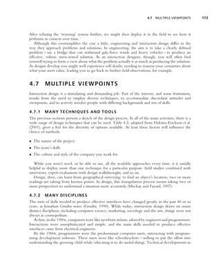 4.7   MULTIPLE VIEWPOINTS      113



After reﬁning the ‘winning’ system further, we might then deploy it in the ﬁeld to see how it
performs in context over time.
   Although this oversimpliﬁes the case a little, engineering and interaction design differ in the
way they approach problems and solutions. In engineering, the aim is to take a clearly deﬁned
problem – say a bridge that can withstand gale-force winds and heavy vehicles – to produce an
effective, robust, stress-tested solution. As an interaction designer, though, you will often ﬁnd
yourself trying to form a view about what the problem actually is as much as producing the solution.
As designs develop you might well experience self-doubt, needing to reassess your certainties about
what your users value, leading you to go back to further ﬁeld observations, for example.


4.7       M U LT I P L E V I E W P O I N T S
Interaction design is a stimulating and demanding job. Part of the interest, and some frustration,
results from the need to employ diverse techniques, to accommodate discordant attitudes and
viewpoints, and to actively involve people with differing backgrounds and sets of skills.

4.7.1    MANY TECHNIQUES AND TOOLS
The previous sections present a sketch of the design process. In all of the main activities, there is a
wide range of design techniques that can be used; Table 4.2, adapted from Dykstra-Erickson et al.
(2001), gives a feel for the diversity of options available. At least three factors will inﬂuence the
choice of methods:

• The nature of the project
• The team’s skills
• The culture and style of the company you work for.

   While you won’t need, or be able to use, all the available approaches every time, it is usually
helpful to deploy more than one technique for a particular purpose: ﬁeld studies combined with
interviews, expert evaluations with design walkthroughs, and so on.
   Design, then, can learn from geographical surveying: to ﬁnd an object’s location, two or more
readings are taking from known points. In design, this triangulation process means taking two or
more perspectives to understand a situation more accurately (Mackay and Fayard, 1997).

4.7.2    MANY DISCIPLINES
The sorts of skills needed to produce effective interfaces have changed greatly in the past 40 or so
years, as Jonathan Grudin notes (Grudin, 1990). While today, interaction design draws on many
distinct disciplines, including computer science, marketing, sociology and the arts, things were not
always as cosmopolitan.
   At ﬁrst, in the 1950s, computers were like newborn infants, adored by engineers and programmers.
Interactions were unsophisticated and simple, and the main skills needed to produce effective
interfaces came from electrical engineers.
   By the 1960s, programmers were the predominant computer users, interacting with program-
ming development software. These users were like schoolteachers – willing to put the effort into
understanding the growing child while educating it to do useful things. Technical developments in
 