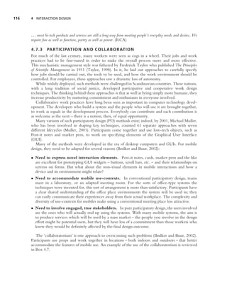 116   4 INTERACTION DESIGN



      . . . most hi-tech products and services are still a long way from meeting people’s everyday needs and desires. We
      require fun as well as function, poetry as well as power. (RCA)

      4.7.3 PARTICIPATION AND COLLABORATIO N
      For much of the last century, many workers were seen as cogs in a wheel. Their jobs and work
      practices had to be ﬁne-tuned in order to make the overall process more and more effective.
      This mechanistic management style was fathered by Frederick Taylor who published The Principles
      of Scientiﬁc Management in 1911 (Taylor, 1998). In it, he laid out approaches to carefully specify
      how jobs should be carried out, the tools to be used, and how the work environment should be
      controlled. For employees, these approaches saw a dramatic loss of autonomy.
         While widely deployed, such methods were challenged in Scandinavian countries. These nations,
      with a long tradition of social justice, developed participative and cooperative work design
      techniques. The thinking behind these approaches is that as well as being simply more humane, they
      increase productivity by nurturing commitment and enthusiasm in everyone involved.
         Collaborative work practices have long been seen as important in computer technology devel-
      opment. The developers who build a system and the people who will use it are brought together,
      to work as equals in the development process. Everybody can contribute and each contribution is
      as welcome as the next – there is a notion, then, of equal opportunity.
         Many variants of such participatory design (PD) methods exist; indeed, by 2001, Michael Muller,
      who has been involved in shaping key techniques, counted 61 separate approaches with seven
      different lifecycles (Muller, 2001). Participants come together and use low-tech objects, such as
      Post-it notes and marker pens, to work on specifying elements of the Graphical User Interface
      (GUI).
         Many of the methods were developed in the era of desktop computers and GUIs. For mobile
      design, they need to be adapted for several reasons (Bødker and Buur, 2002):

      • Need to express novel interaction elements. Post-it notes, cards, marker pens and the like
        are excellent for prototyping GUI widgets – buttons, scroll bars, etc. – and their relationships on
        screens on forms. But what about the non-visual elements in mobile interactions and how a
        device and its environment might relate?
      • Need to accommodate mobile use-contexts. In conventional participatory design, teams
        meet in a laboratory, or an adapted meeting room. For the sorts of ofﬁce-type systems the
        techniques were invented for, this sort of arrangement is more than satisfactory. Participants have
        a clear shared understanding of the ofﬁce place environments the system will be used in; they
        can easily communicate their experiences away from their actual workplace. The complexity and
        diversity of use-contexts for mobiles make using a conventional meeting place less attractive.
      • Need to involve engaged, true stakeholders. In pure participatory design, the users involved
        are the ones who will actually end up using the systems. With many mobile systems, the aim is
        to produce services which will be used by a mass market – the people you involve in the design
        effort might be potential users, but they will have less of a commitment than those workers who
        knew they would be deﬁnitely affected by the ﬁnal design outcome.

         The ‘collaboratorium’ is one approach to overcoming such problems (Bødker and Buur, 2002).
      Participants use props and work together in locations – both indoors and outdoors – that better
      accommodate the features of mobile use. An example of the use of the collaboratorium is reviewed
      in Box 4.7.
 