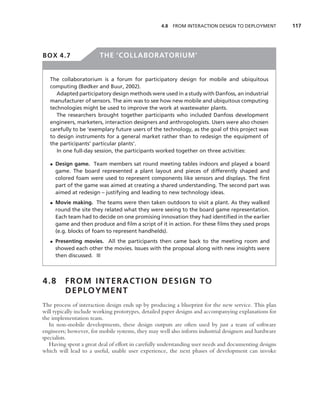4.8   FROM INTERACTION DESIGN TO DEPLOYMENT          117




BOX 4.7                 THE ‘COLLABORATORIUM’


   The collaboratorium is a forum for participatory design for mobile and ubiquitous
   computing (Bødker and Buur, 2002).
      Adapted participatory design methods were used in a study with Danfoss, an industrial
   manufacturer of sensors. The aim was to see how new mobile and ubiquitous computing
   technologies might be used to improve the work at wastewater plants.
      The researchers brought together participants who included Danfoss development
   engineers, marketers, interaction designers and anthropologists. Users were also chosen
   carefully to be ‘exemplary future users of the technology, as the goal of this project was
   to design instruments for a general market rather than to redesign the equipment of
   the participants’ particular plants’.
      In one full-day session, the participants worked together on three activities:

   • Design game. Team members sat round meeting tables indoors and played a board
     game. The board represented a plant layout and pieces of differently shaped and
     colored foam were used to represent components like sensors and displays. The ﬁrst
     part of the game was aimed at creating a shared understanding. The second part was
     aimed at redesign – justifying and leading to new technology ideas.
   • Movie making. The teams were then taken outdoors to visit a plant. As they walked
     round the site they related what they were seeing to the board game representation.
     Each team had to decide on one promising innovation they had identiﬁed in the earlier
     game and then produce and ﬁlm a script of it in action. For these ﬁlms they used props
     (e.g. blocks of foam to represent handhelds).
   • Presenting movies. All the participants then came back to the meeting room and
     showed each other the movies. Issues with the proposal along with new insights were
     then discussed. ■



4.8      FROM INTERACTION DESIGN TO
         DEPLOYMENT
The process of interaction design ends up by producing a blueprint for the new service. This plan
will typically include working prototypes, detailed paper designs and accompanying explanations for
the implementation team.
   In non-mobile developments, these design outputs are often used by just a team of software
engineers; however, for mobile systems, they may well also inform industrial designers and hardware
specialists.
   Having spent a great deal of effort in carefully understanding user needs and documenting designs
which will lead to a useful, usable user experience, the next phases of development can invoke
 