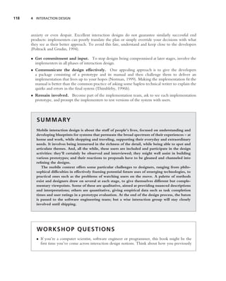 118   4 INTERACTION DESIGN




      anxiety or even despair. Excellent interaction designs do not guarantee similarly successful end
      products: implementers can poorly translate the plan or simply override your decisions with what
      they see as their better approach. To avoid this fate, understand and keep close to the developers
      (Poltrack and Grudin, 1994).

      • Get commitment and input. To stop designs being compromised at later stages, involve the
        implementers in all phases of interaction design.
      • Communicate the design effectively. One appealing approach is to give the developers
        a package consisting of a prototype and its manual and then challenge them to deliver an
        implementation that lives up to your hopes (Norman, 1999). Making the implementation ﬁt the
        manual is better than the common practice of asking some hapless technical writer to explain the
        quirks and errors in the ﬁnal system (Thimbleby, 1996b).
      • Remain involved. Become part of the implementation team, ask to see each implementation
        prototype, and prompt the implementers to test versions of the system with users.



         S U M M A RY
         Mobile interaction design is about the stuff of people’s lives, focused on understanding and
         developing blueprints for systems that permeate the broad spectrum of their experiences – at
         home and work, while shopping and traveling, supporting their everyday and extraordinary
         needs. It involves being immersed in the richness of the detail, while being able to spot and
         articulate themes. And, all the while, these users are included and participate in the design
         activities: they’ll certainly be observed and interviewed; they might well assist in building
         various prototypes; and their reactions to proposals have to be gleaned and channeled into
         reﬁning the designs.
            The mobile context offers some particular challenges to designers, ranging from philo-
         sophical difﬁculties in effectively framing potential future uses of emerging technologies, to
         practical ones such as the problems of watching users on the move. A palette of methods
         exist and designers draw on several at each stage, to give themselves different but comple-
         mentary viewpoints. Some of these are qualitative, aimed at providing nuanced descriptions
         and interpretations; others are quantitative, giving empirical data such as task completion
         times and user ratings in a prototype evaluation. At the end of the design process, the baton
         is passed to the software engineering team; but a wise interaction group will stay closely
         involved until shipping.




         WORKSHOP QUESTIONS
         • If you’re a computer scientist, software engineer or programmer, this book might be the
           ﬁrst time you’ve come across interaction design notions. Think about how you previously
 