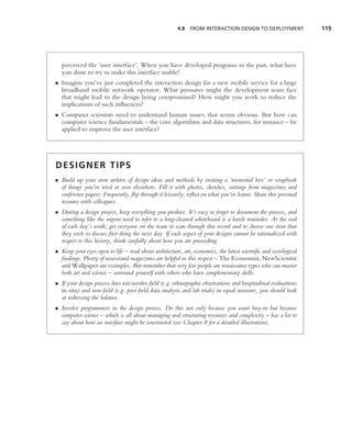 4.8   FROM INTERACTION DESIGN TO DEPLOYMENT               119




  perceived the ‘user interface’. When you have developed programs in the past, what have
  you done to try to make this interface usable?
• Imagine you’ve just completed the interaction design for a new mobile service for a large
  broadband mobile network operator. What pressures might the development team face
  that might lead to the design being compromised? How might you work to reduce the
  implications of such inﬂuences?
• Computer scientists need to understand human issues; that seems obvious. But how can
  computer science fundamentals – the core algorithms and data structures, for instance – be
  applied to improve the user interface?




DESIGNER TIPS
• Build up your own archive of design ideas and methods by creating a ‘memorial box’ or scrapbook
  of things you’ve tried or seen elsewhere. Fill it with photos, sketches, cuttings from magazines and
  conference papers. Frequently, ﬂip through it leisurely; reﬂect on what you’ve learnt. Share this personal
  resource with colleagues.
• During a design project, keep everything you produce. It’s easy to forget to document the process, and
  something like the urgent need to refer to a long-cleaned whiteboard is a harsh reminder. At the end
  of each day’s work, get everyone on the team to scan through this record and to choose one item that
  they wish to discuss ﬁrst thing the next day. If each aspect of your designs cannot be rationalized with
  respect to this history, think carefully about how you are proceeding.
• Keep your eyes open to life – read about architecture, art, economics, the latest scientiﬁc and sociological
  ﬁndings. Plenty of newsstand magazines are helpful in this respect – The Economist, NewScientist
  and Wallpaper are examples. But remember that very few people are renaissance types who can master
  both art and science – surround yourself with others who have complementary skills.
• If your design process does not involve ﬁeld (e.g. ethnographic observations and longitudinal evaluations
  in situ) and non-ﬁeld (e.g. post-ﬁeld data analysis and lab trials) in equal measure, you should look
  at redressing the balance.
• Involve programmers in the design process. Do this not only because you want buy-in but because
  computer science – which is all about managing and structuring resources and complexity – has a lot to
  say about how an interface might be constructed (see Chapter 8 for a detailed illustration).
 