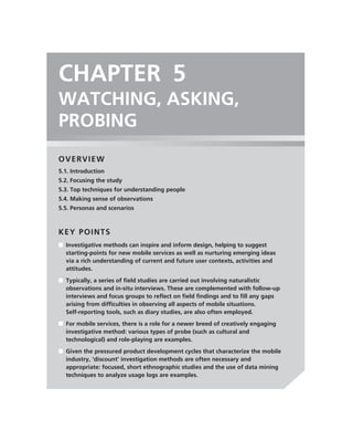 CHAPTER 5
WATCHING, ASKING,
PROBING
OVERVIEW
5.1. Introduction
5.2. Focusing the study
5.3. Top techniques for understanding people
5.4. Making sense of observations
5.5. Personas and scenarios



KEY POINTS
■ Investigative methods can inspire and inform design, helping to suggest
  starting-points for new mobile services as well as nurturing emerging ideas
  via a rich understanding of current and future user contexts, activities and
  attitudes.
■ Typically, a series of ﬁeld studies are carried out involving naturalistic
  observations and in-situ interviews. These are complemented with follow-up
  interviews and focus groups to reﬂect on ﬁeld ﬁndings and to ﬁll any gaps
  arising from difﬁculties in observing all aspects of mobile situations.
  Self-reporting tools, such as diary studies, are also often employed.
■ For mobile services, there is a role for a newer breed of creatively engaging
  investigative method: various types of probe (such as cultural and
  technological) and role-playing are examples.
■ Given the pressured product development cycles that characterize the mobile
  industry, ‘discount’ investigation methods are often necessary and
  appropriate: focused, short ethnographic studies and the use of data mining
  techniques to analyze usage logs are examples.
 
