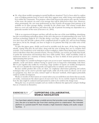 5.1 INTRODUCTION        123



• Or, what about mobile messaging in mental healthcare situations? You’ve been asked to explore
  ways of helping patients keep in touch with their support team while living semi-independent
  lives within the community. You propose a direct link between the patient and a speciﬁc member
  of the team: the patient can send a text message that will be delivered to their carer. However,
  when prototyping, the care team professionals say they’d prefer all messages from patients to be
  available on an open message display, viewable by the whole team. This scheme would allow
  them to cover any staff absences and reduces the risk of patients becoming too dependent on a
  particular member of the team (Cheverst et al., 2003).

    Talk to an experienced designer and they will tell you that one of the most fulﬁlling, stimulating,
but also overwhelming and tedious phases of the job is this process of understanding your users’ lives
and how technology might ﬁt. It’s a bit like doing a very large, complex jigsaw puzzle, except that
you don’t have the lid with a photo of the completed picture to guide you, and you keep ﬁnding
new pieces; bit by bit, though, you have to begin to see patterns that help you make sense of the
situation.
    To play this jigsaw game, ideally you’d need to invisibly track the users, all day long, hovering
silently, noting what they do and when, along with the sorts of things they use to complete their
activities. You would have to be with them at their workplaces, follow them during their commutes,
and sit with them when they unwind at home. On top of all this, you need to get inside their heads,
to probe the motivations and intentions they have while mobile. Now, while invisibility cloaks or
omniscient mirrors are a mainstay of fantasy writing, we have to think of more practical ways of
approximating their powers.
    In this chapter we consider techniques to give you access to users’ important moments, situations,
attitudes, needs and desires without having to spend years in long-term relationships with them.
We’ve put together this toolkit by reviewing a large number of reports on mobile development.
Our aim is to identify the most frequently used approaches in industry and research labs.
    Because mobile product life-cycles are short, we emphasize observation gathering and analysis
techniques that can be used to provide rapid results; while all of the tools we discuss can be used
in a pragmatic way, there are some, termed ‘rapid’ or ‘discount’ methods, which appear particularly
useful in mobile development.
    Weeks or months of observations are wasted unless you can mold them into forms that succinctly,
yet richly, communicate the salient aspects of your users’ lives. So we end the chapter by looking at
how the data might be analyzed and represented in order to be useful to the design team.
    Along the way, we present examples and case studies to illustrate the approaches and give ﬁndings
that are of interest in themselves.



EXERCISE 5.1                  SUPPORTING COLLABORATIVE,
                              MOBILE NAVIGATION

   You have been asked to design a mobile service that provides route navigation informa-
   tion; the aim is to lead the user from their starting point to a destination. The intended
   platform is a pocket-sized PC that includes a high-resolution display and audio output
   facilities. ➤
 