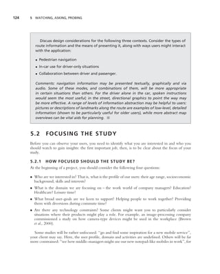 124   5 WATCHING, ASKING, PROBING




           Discuss design considerations for the following three contexts. Consider the types of
         route information and the means of presenting it, along with ways users might interact
         with the application:

         • Pedestrian navigation
         • In-car use for driver-only situations
         • Collaboration between driver and passenger.

         Comments: navigation information may be presented textually, graphically and via
         audio. Some of these modes, and combinations of them, will be more appropriate
         in certain situations than others. For the driver alone in the car, spoken instructions
         would seem the most useful; in the street, directional graphics to point the way may
         be more effective. A range of levels of information abstraction may be helpful to users:
         pictures or descriptions of landmarks along the route are examples of low-level, detailed
         information (shown to be particularly useful for older users), while more abstract map
         overviews can be vital aids for planning. ■



      5.2      FOCUSING THE STUDY
      Before you can observe your users, you need to identify what you are interested in and who you
      should watch to gain insights: the ﬁrst important job, then, is to be clear about the focus of your
      study.

      5.2.1    HOW FOCUSED SHOULD THE STUDY BE?
      At the beginning of a project, you should consider the following four questions:

      • Who are we interested in? That is, what is the proﬁle of our users: their age range, socioeconomic
        background, skills and interests?
      • What is the domain we are focusing on – the work world of company managers? Education?
        Healthcare? Leisure time?
      • What broad user-goals are we keen to support? Helping people to work together? Providing
        them with diversions during commute time?
      • Are there any technology constraints? Some clients might want you to particularly consider
        situations where their products might play a role. For example, an image-processing company
        commissioned a study on how camera-type devices might be used in the workplace (Brown
        et al., 2000).

        Some studies will be rather unfocused: ‘‘go and ﬁnd some inspiration for a new mobile service’’,
      your client may say. Here, the user proﬁle, domain and activities are undeﬁned. Others will be far
      more constrained: ‘‘see how middle-managers might use our new notepad-like mobiles in work’’, for
 