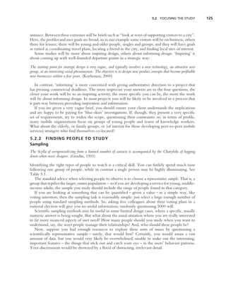 5.2 FOCUSING THE STUDY           125



instance. Between these extremes will be briefs such as ‘‘look at ways of supporting visitors to a city’’.
Here, the proﬁles and user goals are broad, so in our example some visitors will be on business, others
there for leisure; there will be young and older people, singles and groups; and they will have goals
as varied as coordinating travel plans, locating a friend in the city, and ﬁnding local sites of interest.
   Some studies will be more about inspiring design, others about informing design. ‘Inspiring’ is
about coming up with well-founded departure points in a strategic way:

The starting point for strategic design is very vague, and typically involves a new technology, an attractive user
group, or an interesting social phenomenon. The objective is to design new product concepts that become proﬁtable
new businesses within a few years. (Korhonen, 2000)

    In contrast, ‘informing’ is more concerned with giving authoritative direction to a project that
has pressing commercial deadlines. The more imprecise your answers are to the four questions, the
closer your work will be to an inspiring activity; the more speciﬁc you can be, the more the work
will be about informing design. In most projects you will be likely to be involved in a process that
is part-way between providing inspiration and information.
    If you are given a very vague brief, you should ensure your client understands the implications
and are happy to be paying for ‘blue-skies’ investigations. If, though, they present a very speciﬁc
set of requirements, try to widen the scope, questioning their constraints: so, in terms of proﬁle,
many mobile organizations focus on groups of young people and teams of knowledge workers.
What about the elderly, or family groups, or (of interest for those developing peer-to-peer mobile
services) strangers who ﬁnd themselves co-located?
5.2.2 FINDING PEOPLE TO STUDY
Sampling
The Scylla of overgeneralizing from a limited number of contacts is accompanied by the Charybdis of bogging
down when users disagree. (Grudin, 1991)

Identifying the right types of people to watch is a critical skill. You can futilely spend much time
following one group of people, while in contrast a single person may be highly illuminating. See
Table 5.1.
   The standard advice when selecting people to observe is to choose a representative sample. That is, a
group that typiﬁes the larger, entire population – so if you are developing a service for young, middle-
income adults, the sample you study should include the range of people found in that category.
   If you are looking at something that can be quantiﬁed – given a value – in a simple way, like
voting intention, then the sampling task is reasonably simple: just select a large enough number of
people using standard sampling methods. So, asking ﬁve colleagues about their voting plans in a
national election will give you no useful information; randomly questioning 5000 will.
   Scientiﬁc sampling methods may be useful in some limited design cases, where a speciﬁc, usually
numeric answer is being sought. But what about the usual situation where you are really interested
in far more nuanced aspects of user need? How many people should you study when you want to
understand, say, the ways people manage their relationships? And, who should these people be?
   Now, suppose you had enough resources to explore these sorts of issues by questioning a
scientiﬁcally representative sample – surely, that would best? Certainly, you would amass a vast
amount of data, but you would very likely be overwhelmed, unable to make out the interesting,
important features – the things that stick out and catch your eye – in the users’ behavior patterns.
Your discernment would be drowned by a ﬂood of distracting, irrelevant detail.
 