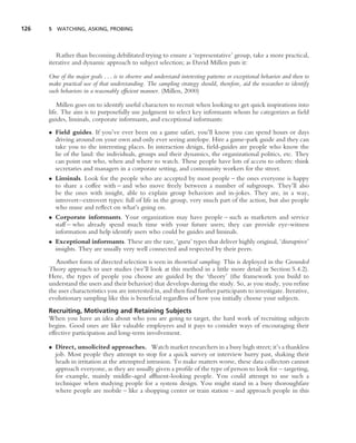 126   5 WATCHING, ASKING, PROBING




         Rather than becoming debilitated trying to ensure a ‘representative’ group, take a more practical,
      iterative and dynamic approach to subject selection; as David Millen puts it:

      One of the major goals . . . is to observe and understand interesting patterns or exceptional behavior and then to
      make practical use of that understanding. The sampling strategy should, therefore, aid the researcher to identify
      such behaviors in a reasonably efﬁcient manner. (Millen, 2000)

          Millen goes on to identify useful characters to recruit when looking to get quick inspirations into
      life. The aim is to purposefully use judgment to select key informants whom he categorizes as ﬁeld
      guides, liminals, corporate informants, and exceptional informants:
      • Field guides. If you’ve ever been on a game safari, you’ll know you can spend hours or days
        driving around on your own and only ever seeing antelope. Hire a game-park guide and they can
        take you to the interesting places. In interaction design, ﬁeld-guides are people who know the
        lie of the land: the individuals, groups and their dynamics, the organizational politics, etc. They
        can point out who, when and where to watch. These people have lots of access to others: think
        secretaries and managers in a corporate setting, and community workers for the street.
      • Liminals. Look for the people who are accepted by most people – the ones everyone is happy
        to share a coffee with – and who move freely between a number of subgroups. They’ll also
        be the ones with insight, able to explain group behaviors and in-jokes. They are, in a way,
        introvert–extrovert types: full of life in the group, very much part of the action, but also people
        who muse and reﬂect on what’s going on.
      • Corporate informants. Your organization may have people – such as marketers and service
        staff – who already spend much time with your future users; they can provide eye-witness
        information and help identify users who could be guides and liminals.
      • Exceptional informants. These are the rare, ‘guru’ types that deliver highly original, ‘disruptive’
        insights. They are usually very well connected and respected by their peers.
         Another form of directed selection is seen in theoretical sampling. This is deployed in the Grounded
      Theory approach to user studies (we’ll look at this method in a little more detail in Section 5.4.2).
      Here, the types of people you choose are guided by the ‘theory’ (the framework you build to
      understand the users and their behavior) that develops during the study. So, as you study, you reﬁne
      the user characteristics you are interested in, and then ﬁnd further participants to investigate. Iterative,
      evolutionary sampling like this is beneﬁcial regardless of how you initially choose your subjects.
      Recruiting, Motivating and Retaining Subjects
      When you have an idea about who you are going to target, the hard work of recruiting subjects
      begins. Good ones are like valuable employees and it pays to consider ways of encouraging their
      effective participation and long-term involvement.

      • Direct, unsolicited approaches. Watch market researchers in a busy high street; it’s a thankless
        job. Most people they attempt to stop for a quick survey or interview hurry past, shaking their
        heads in irritation at the attempted intrusion. To make matters worse, these data collectors cannot
        approach everyone, as they are usually given a proﬁle of the type of person to look for – targeting,
        for example, mainly middle-aged afﬂuent-looking people. You could attempt to use such a
        technique when studying people for a system design. You might stand in a busy thoroughfare
        where people are mobile – like a shopping center or train station – and approach people in this
 