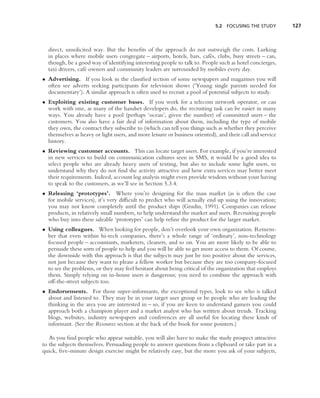 5.2 FOCUSING THE STUDY         127



  direct, unsolicited way. But the beneﬁts of the approach do not outweigh the costs. Lurking
  in places where mobile users congregate – airports, hotels, bars, caf´ s, clubs, busy streets – can,
                                                                         e
  though, be a good way of identifying interesting people to talk to. People such as hotel concierges,
  taxi drivers, caf´ owners and community leaders are surrounded by mobiles every day.
                   e
• Advertising. If you look in the classiﬁed section of some newspapers and magazines you will
  often see adverts seeking participants for television shows (‘Young single parents needed for
  documentary’). A similar approach is often used to recruit a pool of potential subjects to study.
• Exploiting existing customer bases. If you work for a telecom network operator, or can
  work with one, as many of the handset developers do, the recruiting task can be easier in many
  ways. You already have a pool (perhaps ‘ocean’, given the number) of committed users – the
  customers. You also have a fair deal of information about them, including the type of mobile
  they own, the contract they subscribe to (which can tell you things such as whether they perceive
  themselves as heavy or light users, and more leisure or business oriented), and their call and service
  history.
• Reviewing customer accounts. This can locate target users. For example, if you’re interested
  in new services to build on communication cultures seen in SMS, it would be a good idea to
  select people who are already heavy users of texting, but also to include some light users, to
  understand why they do not ﬁnd the activity attractive and how extra services may better meet
  their requirements. Indeed, account log analysis might even provide wisdom without your having
  to speak to the customers, as we’ll see in Section 5.3.4.
• Releasing ‘prototypes’. Where you’re designing for the mass market (as is often the case
  for mobile services), it’s very difﬁcult to predict who will actually end up using the innovation;
  you may not know completely until the product ships (Grudin, 1991). Companies can release
  products, in relatively small numbers, to help understand the market and users. Recruiting people
  who buy into these saleable ‘prototypes’ can help reﬁne the product for the larger market.
• Using colleagues. When looking for people, don’t overlook your own organization. Remem-
  ber that even within hi-tech companies, there’s a whole range of ‘ordinary’, non-technology
  focused people – accountants, marketers, cleaners, and so on. You are more likely to be able to
  persuade these sorts of people to help and you will be able to get more access to them. Of course,
  the downside with this approach is that the subjects may just be too positive about the services,
  not just because they want to please a fellow worker but because they are too company-focused
  to see the problems, or they may feel hesitant about being critical of the organization that employs
  them. Simply relying on in-house users is dangerous; you need to combine the approach with
  off-the-street subjects too.
• Endorsements. For those super-informants, the exceptional types, look to see who is talked
  about and listened to. They may be in your target user group or be people who are leading the
  thinking in the area you are interested in – so, if you are keen to understand gamers you could
  approach both a champion player and a market analyst who has written about trends. Tracking
  blogs, websites, industry newspapers and conferences are all useful for locating these kinds of
  informant. (See the Resources section at the back of the book for some pointers.)

   As you ﬁnd people who appear suitable, you will also have to make the study prospect attractive
to the subjects themselves. Persuading people to answer questions from a clipboard or take part in a
quick, ﬁve-minute design exercise might be relatively easy, but the more you ask of your subjects,
 