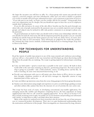 5.3 TOP TECHNIQUES FOR UNDERSTANDING PEOPLE               129



the larger the incentive you will have to offer. So, a focus-group style session may provide travel
expenses, convivial company and some refreshments; while users you wish to shadow or question
over weeks or months will need some substantial incentive, such as payment or provision of services:
‘‘if you take part in our study, we’ll give you free mobile calls for two months’’. Using people from
your own organization may be cheaper, but you should not expect to have free access to employees
outside their working hours.
    If you do offer incentives, be aware of the side-effects: beneﬁts may bias the pool of people you
attract (the sorts of people motivated by the payments may not accurately represent your real target
group); and subjects may be inclined to offer only positive comments in an attempt to please you,
the paymaster.
    As good informants are hard to ﬁnd, you should work to foster your relationships with the ones
you identify for both the short term (the full development period for the product you are currently
working on) and the long run (for future projects you may work on). Police forces, of course, have
long seen the value in such associations. Their informants are judged by the results they produce,
the criminals they help convict; similarly, if informants help lead you to winning designs, keep close
to them in the future.


5.3       T O P T E C H N I Q U E S F O R U N D E R S TA N D I N G
          PEOPLE
Read the reports of mobile-type projects in any of the many journals and conference proceedings,
and you will see a clear pattern in the way researchers and developers go about discovering useful
things from the people they are studying. The recipe to getting inspired or informed goes something
like this:

• Carry out ﬁeld studies – spend as much time as possible in the users’ context. Be both in their
  world while at the same time retaining an objective, questioning perspective. Record as much of
  what is going on as possible – take a ﬁeld notebook, camera, recording device and the like. As
  well as watching, do some semi-structured interviewing, in situ.
• Provide your informants with ways to self-report: give them diaries to ﬁll in, devices to capture
  their thoughts, telephone numbers to call and leave messages on, disposable cameras to snap
  important parts of days, and so on.
• Carry out follow-up interviews away from the scene; bring groups in for focus-group discussions.
• Analyze your observations using insight and experience to arrive at useful design-guiding accounts
  and other artifacts (like analyses that show the structure of a set of activities the user carries out).

This recipe has been used, of course, in developing conventional, non-mobile applications. For
emerging systems like mobiles and ubiquitous computing devices, the basic ingredients are being
supplemented with what we call ‘creatively engaging approaches’. As we will see in Section 5.3.6,
these include involving actors to play out mobile use in real situations and providing your informants
with ‘probes’ to help them to reﬂect and think about their situation.
   Many of the reports we analyzed were from researchers who do not have the sort of time pressures
seen in commercial product development. Their aim is to gain fundamental understanding about
the motivations and behavior of the people. Their investigations are characterized by long, intensive
 
