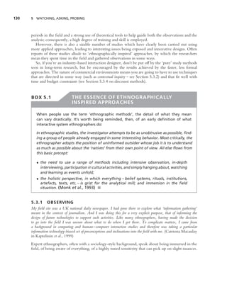 130   5 WATCHING, ASKING, PROBING




      periods in the ﬁeld and a strong use of theoretical tools to help guide both the observations and the
      analysis; consequently, a high degree of training and skill is employed.
         However, there is also a sizable number of studies which have clearly been carried out using
      more applied approaches, leading to interesting issues being exposed and innovative designs. Often
      reports of these studies allude to ‘ethnographically inspired’ approaches, by which the researchers
      mean they spent time in the ﬁeld and gathered observations in some ways.
         So, if you’re an industry-based interaction designer, don’t be put off by the ‘pure’ study methods
      seen in long-term research, but be encouraged by the results achieved by the faster, less formal
      approaches. The nature of commercial environments means you are going to have to use techniques
      that are directed in some way (such as contextual inquiry – see Section 5.3.2) and that ﬁt well with
      time and budget constraints (see Section 5.3.4 on discount methods).


      BOX 5.1                   THE ESSENCE OF ETHNOGRAPHICALLY
                                INSPIRED APPROACHES

         When people use the term ‘ethnographic methods’, the detail of what they mean
         can vary drastically. It’s worth being reminded, then, of an early deﬁnition of what
         interactive system ethnographers do:

         In ethnographic studies, the investigator attempts to be as unobtrusive as possible, ﬁnd-
         ing a group of people already engaged in some interesting behavior. Most critically, the
         ethnographer adopts the position of uninformed outsider whose job it is to understand
         as much as possible about the ‘natives’ from their own point of view. All else ﬂows from
         this basic precept:

         • the need to use a range of methods including intensive observation, in-depth
           interviewing, participation in cultural activities, and simply hanging about, watching
           and learning as events unfold;
         • the holistic perspective, in which everything – belief systems, rituals, institutions,
           artefacts, texts, etc. – is grist for the analytical mill; and immersion in the ﬁeld
           situation. (Monk et al., 1993) ■


      5.3.1 OBSERVING
      My ﬁeld site was a UK national daily newspaper. I had gone there to explore what ‘information gathering’
      meant in the context of journalism. And I was doing this for a very explicit purpose, that of informing the
      design of future technologies to support such activities. Like many ethnographers, having made the decision
      to go into the ﬁeld I was unsure about what to do when I got there. To complicate matters, I came from
      a background in computing and human–computer interaction studies and therefore was taking a particular
      information technology-biased set of preconceptions and inclinations into the ﬁeld with me. (Catriona Macaulay
      in Kaptelinin et al., 1999)
      Expert ethnographers, often with a sociology-style background, speak about being immersed in the
      ﬁeld, of being aware of everything, of a highly tuned sensitivity that can pick up on slight nuances.
 