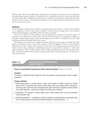 5.3 TOP TECHNIQUES FOR UNDERSTANDING PEOPLE              131



But for many, like Catriona Macaulay, quoted above, ﬁeld study observations can be a daunting,
overwhelming experience. While it’s obvious that it’s a good idea to observe, what exactly do you
do when you’re there? Without a framework you could spend a long time in the ﬁeld with little
to show. In this section, we’ll outline the methods you can employ and two important facets to be
alert to: action and context.


Methods
These naturalistic observations are all about seeing the action in its setting. To this end, the emphasis
is on capturing as much of the detail as possible, and this involves taking notes, drawing quick
sketches, photographing, and making audio and video recordings.
   You have to decide on how intrusive your investigations are going to be and the degree of
awareness your subjects have of the study itself. In terms of intrusion, it is possible to simply be a
bystander, on the margins of the action, not intruding at all (see Box 5.2). Alternatively, you could
interrupt and question people about their actions.
   The subjects you watch can be complete strangers, oblivious to your study, or people who have
agreed to participate and are aware of the purposes of the investigation. There are many beneﬁts
of having such ‘tame’ subjects, like getting access to them over longer periods and being able to
follow up observation ﬁndings by interviewing them. It is essential too, though, to catch some
subjects unawares. This way you will be able to reduce problems that come when people know
they are being watched, which include changing what they would normally do, and acting in a
self-conscious way.




BOX 5.2                  INVESTIGATION METHODS
                         CASE STUDY 1

   Focus on participant awareness: Quiet Calls prototype (Nelson et al., 2001)

   Context
   A study to understand and design for the way people manage private calls in public
   situations.

   Study methods
   • Field observations in public places – notes were made of visible actions by mobile
     phone users, recording information about what they were doing when making or
     receiving calls, and how they managed these calls. Reactions of people around callers
     were also observed – what is the impact of mobile use on others?
   • Interviews – 16 frequent mobile callers were asked about their use and attitudes
     toward public calls.
   • Anectodal evidence – investigators asked colleagues, acquaintances and people they
     met in public places to give eye-witness examples of calling behavior. ➤
 