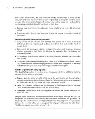 132   5 WATCHING, ASKING, PROBING




        During ﬁeld observations, the users were not directly approached (i.e., there was no
        intrusion) and were not aware they were being studied. Investigators went to places
        where public conversations happened – restaurants, waiting areas, etc. – and used two
        methods to provide both breadth and depth to their data:

        • Detailed area observation. Two observers noted all phone use over a 30–60 minute
          period.
        • Ten-minute slice. One or two observers, in situ for exactly 10 minutes, noted all
          phone use.

        What insights did these methods provide?
        • Many people are ‘on call’ and have to keep their phones on in public. Calls could
          be business or more personal, such as being available if their child minder needs to
          contact them.
        • Basic mobile call services do not give enough information to the receiver to assess
          whether to answer a call. Caller line identity, for example, does not indicate the
          urgency of the call.
        • On answering a call in public, people often move to a more secluded place to protect
          their privacy.
        • During calls, interruptions frequently occur – such as an airport announcement – which
          can cause the mobile user to disengage from the conversation. The person at the other
          end of the call may be confused, not being aware of the interruption.

        What design solution was proposed?
        The Quiet Calls prototype is a mobile phone-like device with three additional buttons,
        each generating a spoken utterance:

        • Engage: puts the caller ‘on hold’ while giving the user time to get themselves to a
          more conversation-conducive location. Pushing the button generates utterances such
          as ‘‘Hello, Matt will be right there, just going somewhere private’’.
        • Listen: lets the caller know they are being listened to. Pushing generates, for instance,
          ‘‘Matt is in a meeting and cannot talk, but he is listening’’.
        • Disengage: defers call for later. Pushing generates speech like ‘‘I think we should talk
          about this later’’.

        Imagine, then, you’re in a business meeting when a call comes through. You pick up
        the phone and press the ‘listen’ button; the caller hears ‘‘I can’t talk but go ahead, I’m
        listening’’. The caller mentions an important commercial development and you decide
        to leave the room to follow up, so you press the ‘engage’ button and the caller hears
        ‘‘Hold on, just going somewhere private’’. ■
 