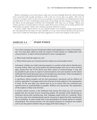 5.3 TOP TECHNIQUES FOR UNDERSTANDING PEOPLE             133



   Before embarking on any observations, make sure you have thought about the ethical and legal
issues associated with people-watching as well as the use of any data you gather. The sorts of
concern to consider center on the way you are going to record and later use information (in many
countries there are laws constraining certain types of recording and data storage, for instance), and
the effects on the participants (will they feel comfortable with what you are doing?). Where you
need to question or closely observe someone, make them aware of what you are doing and how the
information you gather will be used, and then get their informed consent.
   A quick, simple, ethical check is to ask yourself whether you would feel happy being treated in
the ways planned for the study. It is also advisable to set up a more formal ethical review process in
your team to audit the study plans and make suggestions to ensure the integrity of the process.




EXERCISE 5.2                  STUDY ETHICS


   Your client company has just introduced mobile email appliances to many of its employ-
   ees. You have been asked to study the impact of these devices on collaboration and
   communication. A report will be presented to senior management.

   • What study methods might you use?
   • What ethical issues are involved and how might you accommodate them?

   Comments: initially, you might interview people in a number of job roles to identify users
   to study further. Next, you could shadow the selected people over one or more working
   days, noting their use of the device and other means of communicating. It may also
   be possible to get access to copies of communications sent and received via the device
   (although this would obviously have to be handled very sensitively). These investigations
   should also be supplemented with follow-up interviews.
   A signiﬁcant ethical problem will be that participants’ anonymity will be difﬁcult to
   protect, especially if a manager selects the initial set of study subjects or the organization
   is small. At the very least, you would have to try to ensure that any comments you
   reported were as unattributable as possible. Without such assurances, the cooperation
   of the subjects is likely to be minimal.
   A further ethical concern is the likelihood that during the study you will encounter
   people who are not part of your consenting sample. For example, while shadowing an
   informant during their working day, their colleague might come for a meeting. There
   has to be a clear and unembarrassing way for any party to signal that they would prefer
   you to withdraw. A useful model here is the participation of trainee doctors in medical
   consultations: the normal practice is for the regular physician to introduce the student
   and to ask the patient whether they are happy with them sitting in. ■
 