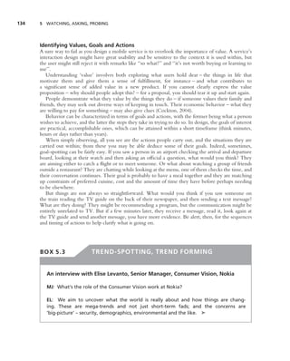 134   5 WATCHING, ASKING, PROBING




      Identifying Values, Goals and Actions
      A sure way to fail as you design a mobile service is to overlook the importance of value. A service’s
      interaction design might have great usability and be sensitive to the context it is used within, but
      the user might still reject it with remarks like ‘‘so what?’’ and ‘‘it’s not worth buying or learning to
      use’’.
          Understanding ‘value’ involves both exploring what users hold dear – the things in life that
      motivate them and give them a sense of fulﬁllment, for instance – and what contributes to
      a signiﬁcant sense of added value in a new product. If you cannot clearly express the value
      proposition – why should people adopt this? – for a proposal, you should tear it up and start again.
          People demonstrate what they value by the things they do – if someone values their family and
      friends, they may seek out diverse ways of keeping in touch. Their economic behavior – what they
      are willing to pay for something – may also give clues (Cockton, 2004).
          Behavior can be characterized in terms of goals and actions, with the former being what a person
      wishes to achieve, and the latter the steps they take in trying to do so. In design, the goals of interest
      are practical, accomplishable ones, which can be attained within a short timeframe (think minutes,
      hours or days rather than years).
          When simply observing, all you see are the actions people carry out, and the situations they are
      carried out within; from these you may be able deduce some of their goals. Indeed, sometimes,
      goal-spotting can be fairly easy. If you saw a person in an airport checking the arrival and departure
      board, looking at their watch and then asking an ofﬁcial a question, what would you think? They
      are aiming either to catch a ﬂight or to meet someone. Or what about watching a group of friends
      outside a restaurant? They are chatting while looking at the menu, one of them checks the time, and
      their conversation continues. Their goal is probably to have a meal together and they are matching
      up constraints of preferred cuisine, cost and the amount of time they have before perhaps needing
      to be elsewhere.
          But things are not always so straightforward. What would you think if you saw someone on
      the train reading the TV guide on the back of their newspaper, and then sending a text message?
      What are they doing? They might be recommending a program, but the communication might be
      entirely unrelated to TV. But if a few minutes later, they receive a message, read it, look again at
      the TV guide and send another message, you have more evidence. Be alert, then, for the sequences
      and timing of actions to help clarify what is going on.




      BOX 5.3                  TREND-SPOTTING, TREND FORMING


         An interview with Elise Levanto, Senior Manager, Consumer Vision, Nokia

         MJ: What’s the role of the Consumer Vision work at Nokia?

         EL: We aim to uncover what the world is really about and how things are chang-
         ing. These are mega-trends and not just short-term fads; and the concerns are
         ‘big-picture’ – security, demographics, environmental and the like. ➤
 