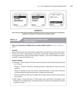 5.3 TOP TECHNIQUES FOR UNDERSTANDING PEOPLE        139




                                         FIGURE 5.1
 Home control mobile phone prototype developed through contextual inquiry-style investigations
                                             ¨¨ ¨
                  (adapted from Koskela and Vaananen-Vainio-Mattila, 2004)




BOX 5.5               INVESTIGATION METHODS
                      CASE STUDY 2

 Focus on interviews: Collaboration among mobile workers (Gutwin and Pinelle,
 2003)

 Context
 Many mobile workers are only loosely coupled with co-workers: that is, they work mainly
 on their own with a high degree of autonomy, occasionally collaborating with others.
 This study looked at a group of these types of people – seven home healthcare workers
 involved in community patient care.

 Study methods
 • Interviews – three rounds of interviews were carried out, each interview lasting around
   1 to 1.5 hours.
   ◦ Round 1: informal interviews, discussing general organizational issues and work
     patterns.
   ◦ Round 2: focused on how the workers used information in their jobs. Discussions
     involved talking through the documents created and referred to.
   ◦ Round 3: Follow-up interview to explore the complex issues arising from the previous
     two rounds.
 • Field studies – around 60 hours of ﬁeld studies were performed. Participants were
   followed over complete days, including during car journeys to visit patients and while
   in patients’ homes. ➤
 