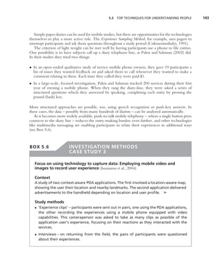 5.3 TOP TECHNIQUES FOR UNDERSTANDING PEOPLE              143



   Simple paper diaries can be used for mobile studies, but there are opportunities for the technologies
themselves to play a more active role. The Experience Sampling Method, for example, uses pagers to
interrupt participants and ask them questions throughout a study period (Csikszentmihalyi, 1991).
   The criterion of light weight can be met well by having participants use a phone to ﬁle entries.
One possibility is to have subjects call up a diary telephone line, as Palen and Salzman (2002) did.
In their studies they tried two things:

• In an open-ended qualitative study of novice mobile phone owners, they gave 19 participants a
  list of issues they wanted feedback on and asked them to call whenever they wanted to make a
  comment relating to these. Each time they called they were paid $1.
• In a large-scale, focused investigation, Palen and Salzman tracked 200 novices during their ﬁrst
  year of owning a mobile phone. When they rang the diary-line, they were asked a series of
  structured questions which they answered by speaking, completing each entry by pressing the
  pound (hash) key.

More structured approaches are possible, too, using speech recognition or push-key answers. In
these cases, the data – possibly from many hundreds of diarists – can be analyzed automatically.
   As it becomes more widely available, push-to-talk mobile telephony – where a single button press
connects to the diary line – reduces the entry-making burden even further, and other technologies
like multimedia messaging are enabling participants to relate their experiences in additional ways
(see Box 5.6).



BOX 5.6                  INVESTIGATION METHODS
                         CASE STUDY 3

   Focus on using technology to capture data: Employing mobile video and
   images to record user experience (Isomursu et al., 2004)

   Context
   A study of two context-aware PDA applications. The ﬁrst involved a location-aware map,
   showing the user their location and nearby landmarks. The second application delivered
   advertisements to the handheld depending on location and user proﬁle. ➤

   Study methods
   • ‘Experience clips’ – participants were sent out in pairs, one using the PDA applications,
     the other recording the experiences using a mobile phone equipped with video
     capabilities. This cameraperson was asked to take as many clips as possible of the
     application user’s experience, focusing on their reactions as they interacted with the
     services.
   • Interviews – on returning from the ﬁeld, the pairs of participants were questioned
     about their experiences.
 