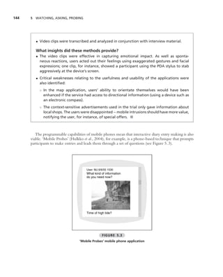 144   5 WATCHING, ASKING, PROBING




         • Video clips were transcribed and analyzed in conjunction with interview material.

         What insights did these methods provide?
         • The video clips were effective in capturing emotional impact. As well as sponta-
           neous reactions, users acted out their feelings using exaggerated gestures and facial
           expressions; one clip, for instance, showed a participant using the PDA stylus to stab
           aggressively at the device’s screen.
         • Critical weaknesses relating to the usefulness and usability of the applications were
           also identiﬁed:
           ◦ In the map application, users’ ability to orientate themselves would have been
             enhanced if the service had access to directional information (using a device such as
             an electronic compass).
           ◦ The context-sensitive advertisements used in the trial only gave information about
             local shops. The users were disappointed – mobile intrusions should have more value,
             notifying the user, for instance, of special offers. ■



         The programmable capabilities of mobile phones mean that interactive diary entry making is also
      viable. ‘Mobile Probes’ (Hulkko et al., 2004), for example, is a phone-based technique that prompts
      participants to make entries and leads them through a set of questions (see Figure 5.3).




                                        User: MJ 6/6/05 1530
                                        What kind of information
                                        do you need now?




                                        Time of high tide?




                                                   FIGURE 5.3
                                   ‘Mobile Probes’ mobile phone application
 
