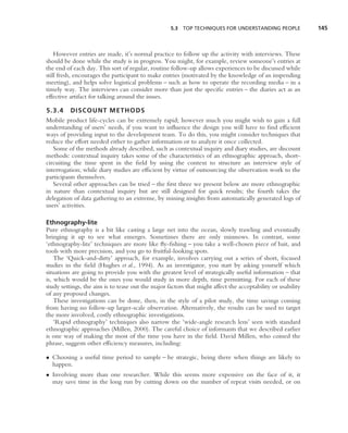5.3 TOP TECHNIQUES FOR UNDERSTANDING PEOPLE               145



    However entries are made, it’s normal practice to follow up the activity with interviews. These
should be done while the study is in progress. You might, for example, review someone’s entries at
the end of each day. This sort of regular, routine follow-up allows experiences to be discussed while
still fresh, encourages the participant to make entries (motivated by the knowledge of an impending
meeting), and helps solve logistical problems – such as how to operate the recording media – in a
timely way. The interviews can consider more than just the speciﬁc entries – the diaries act as an
effective artifact for talking around the issues.

5.3.4 DISCOUNT METHODS
Mobile product life-cycles can be extremely rapid; however much you might wish to gain a full
understanding of users’ needs, if you want to inﬂuence the design you will have to ﬁnd efﬁcient
ways of providing input to the development team. To do this, you might consider techniques that
reduce the effort needed either to gather information or to analyze it once collected.
   Some of the methods already described, such as contextual inquiry and diary studies, are discount
methods: contextual inquiry takes some of the characteristics of an ethnographic approach, short-
circuiting the time spent in the ﬁeld by using the context to structure an interview style of
interrogation; while diary studies are efﬁcient by virtue of outsourcing the observation work to the
participants themselves.
   Several other approaches can be tried – the ﬁrst three we present below are more ethnographic
in nature than contextual inquiry but are still designed for quick results; the fourth takes the
delegation of data gathering to an extreme, by mining insights from automatically generated logs of
users’ activities.

Ethnography-lite
Pure ethnography is a bit like casting a large net into the ocean, slowly trawling and eventually
bringing it up to see what emerges. Sometimes there are only minnows. In contrast, some
‘ethnography-lite’ techniques are more like ﬂy-ﬁshing – you take a well-chosen piece of bait, and
tools with more precision, and you go to fruitful-looking spots.
    The ‘Quick-and-dirty’ approach, for example, involves carrying out a series of short, focused
studies in the ﬁeld (Hughes et al., 1994). As an investigator, you start by asking yourself which
situations are going to provide you with the greatest level of strategically useful information – that
is, which would be the ones you would study in more depth, time permitting. For each of these
study settings, the aim is to tease out the major factors that might affect the acceptability or usability
of any proposed changes.
    These investigations can be done, then, in the style of a pilot study, the time savings coming
from having no follow-up larger-scale observation. Alternatively, the results can be used to target
the more involved, costly ethnographic investigations.
    ‘Rapid ethnography’ techniques also narrow the ‘wide-angle research lens’ seen with standard
ethnographic approaches (Millen, 2000). The careful choice of informants that we described earlier
is one way of making the most of the time you have in the ﬁeld. David Millen, who coined the
phrase, suggests other efﬁciency measures, including:

• Choosing a useful time period to sample – be strategic, being there when things are likely to
  happen.
• Involving more than one researcher. While this seems more expensive on the face of it, it
  may save time in the long run by cutting down on the number of repeat visits needed, or on
 
