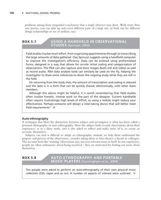 146   5 WATCHING, ASKING, PROBING




        problems arising from misguided conclusions that a single observer may draw. With more than
        one person, you can split up and cover different parts of a large site, or look out for different
        things (relationships or use of artifacts, say).


      BOX 5.7                  USING A HANDHELD IN OBSERVATIONAL
                               STUDIES (Spinuzzi, 2003)

         Field studies involve much effort, from organizing appointments through to transcribing
         the large amounts of data gathered. Clay Spinuzzi suggests using a handheld computer
         to improve the investigation’s efﬁciency. Data can be entered using preformatted
         forms, designed in a way that allows for on-site initial coding and categorization of
         observations. The PDA can also capture and store images (both still and video) as well
         as record audio. PDA data analysis tools can similarly be used on the ﬂy, helping the
         investigator to draw some inferences to direct the ongoing study while they are still in
         the ﬁeld.
            On returning from the study sites, the amount of transcription and coding is reduced
         and the data is in a form that can be quickly shared, electronically, with other team
         members.
            Although this advice might be helpful, it is worth remembering that ﬁeld studies
         often involve frenetic, intense work on the part of the designer. Current handhelds
         often require frustratingly high levels of effort, so using a mobile might reduce your
         effectiveness. Perhaps someone will design a note-taking device that will better meet
         ﬁeld requirements? ■



      Auto-ethnography
      A technique that blurs the distinction between subject and investigator is what has been called a
      personal ethnography or auto-ethnography. Here the subject both records observations about their
      experience, as in a diary study, and is also asked to reﬂect and make sense of it, to create an
      account, themselves.
         Subjects can ﬁnd it difﬁcult to adopt an ethnographic attitude; to help them understand the
      purpose and process of the observation, consider asking them to ﬁrst observe a friend or colleague.
      The account from this ‘training’ observation may uncover relevant issues in itself. In our experience,
      people are often enthusiastic about being involved – they are motivated by ﬁnding out more about
      themselves.


      BOX 5.8                  AUTO-ETHNOGRAPHY AND PORTABLE
                               MUSIC PLAYERS (Cunningham et al., 2004)

         Ten people were asked to perform an auto-ethnography of their own physical music
         collection (CDs, tapes and so on). A number of aspects of interest were outlined ➤
 