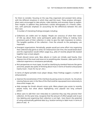 5.3 TOP TECHNIQUES FOR UNDERSTANDING PEOPLE       147




for them to consider, focusing on the way they organized and accessed items along
with the different situations in which they used the music. These amateur ethnogra-
phers were encouraged to take photos, make sketches and annotate these to explain
their insights. In addition they performed a similar ethnography of a friend’s collec-
tion, with particular emphasis on accounting for the differences between this and
their own.
   A number of interesting ﬁndings emerged, including:

• Collections are visible and ‘on display’. People are conscious of what their stacks
  of CDs say about them; some participants spoke about hiding or making more
  prominent parts of their collection in order to give the right impression to visitors.
  The tangible qualities of the collection – from the artwork to the packaging – are
  important.
• Emergent organizations. Periodically, people would put some effort into organizing
  their collections (by genre or artist, for instance) but over time, this would break down
  and the organization would reﬂect usage (e.g., piles of recently played CDs stacked
  together near a music player).
• Thrash–discard–revive cycle. New albums or tracks are initially used heavily, then
  listeners tire of the music and move on to something else. However, older parts of the
  collection experience a renaissance periodically.
• Rich perspectives on music types. As well as classifying by standard features like genre
  and artist, people also spoke of thinking about music in terms of location and purpose
  (‘party music’, ‘music for my car’, etc.).

In terms of digital portable music player design, these ﬁndings suggest a number of
enhancements:

• Improve the evocativeness of the interfaces by giving access to artwork. So, the photo
  viewing features seen in the likes of the iPod could be repurposed more extensively to
  show artist images, etc.
• Help manage the thrash–discard–revive cycle. Many players give access to recently
  played tracks; but what about highlighting once popular but long unheard
  pieces?
• Allow users to add their own meta-data to customize they way they perceive their
  collection. At the same time, recognize that the amount of effort people wish to put
  into labeling and organizing their collection is not high – here there’s the potential
  of using automatically gathered data (e.g. location sensing to label music in terms of
  place of use). ■
 