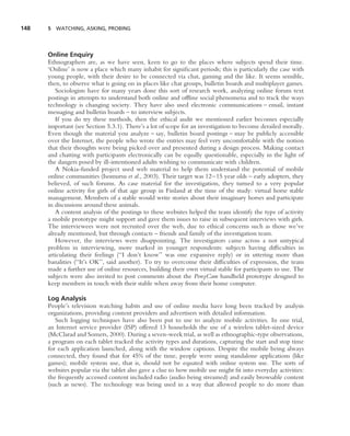 148   5 WATCHING, ASKING, PROBING




      Online Enquiry
      Ethnographers are, as we have seen, keen to go to the places where subjects spend their time.
      ‘Online’ is now a place which many inhabit for signiﬁcant periods; this is particularly the case with
      young people, with their desire to be connected via chat, gaming and the like. It seems sensible,
      then, to observe what is going on in places like chat groups, bulletin boards and multiplayer games.
         Sociologists have for many years done this sort of research work, analyzing online forum text
      postings in attempts to understand both online and ofﬂine social phenomena and to track the ways
      technology is changing society. They have also used electronic communications – email, instant
      messaging and bulletin boards – to interview subjects.
         If you do try these methods, then the ethical audit we mentioned earlier becomes especially
      important (see Section 5.3.1). There’s a lot of scope for an investigation to become derailed morally.
      Even though the material you analyze – say, bulletin board postings – may be publicly accessible
      over the Internet, the people who wrote the entries may feel very uncomfortable with the notion
      that their thoughts were being picked over and presented during a design process. Making contact
      and chatting with participants electronically can be equally questionable, especially in the light of
      the dangers posed by ill-intentioned adults wishing to communicate with children.
         A Nokia-funded project used web material to help them understand the potential of mobile
      online communities (Isomursu et al., 2003). Their target was 12–15 year olds – early adopters, they
      believed, of such forums. As case material for the investigation, they turned to a very popular
      online activity for girls of that age group in Finland at the time of the study: virtual horse stable
      management. Members of a stable would write stories about their imaginary horses and participate
      in discussions around these animals.
         A content analysis of the postings to these websites helped the team identify the type of activity
      a mobile prototype might support and gave them issues to raise in subsequent interviews with girls.
      The interviewees were not recruited over the web, due to ethical concerns such as those we’ve
      already mentioned, but through contacts – friends and family of the investigation team.
         However, the interviews were disappointing. The investigators came across a not untypical
      problem in interviewing, more marked in younger respondents: subjects having difﬁculties in
      articulating their feelings (‘‘I don’t know’’ was one expansive reply) or in uttering more than
      banalities (‘‘It’s OK’’, said another). To try to overcome their difﬁculties of expression, the team
      made a further use of online resources, building their own virtual stable for participants to use. The
      subjects were also invited to post comments about the PonyCam handheld prototype designed to
      keep members in touch with their stable when away from their home computer.

      Log Analysis
      People’s television watching habits and use of online media have long been tracked by analysis
      organizations, providing content providers and advertisers with detailed information.
         Such logging techniques have also been put to use to analyze mobile activities. In one trial,
      an Internet service provider (ISP) offered 13 households the use of a wireless tablet-sized device
      (McClarad and Somers, 2000). During a seven-week trial, as well as ethnographic-type observations,
      a program on each tablet tracked the activity types and durations, capturing the start and stop time
      for each application launched, along with the window captions. Despite the mobile being always
      connected, they found that for 45% of the time, people were using standalone applications (like
      games); mobile system use, that is, should not be equated with online system use. The sorts of
      websites popular via the tablet also gave a clue to how mobile use might ﬁt into everyday activities:
      the frequently accessed content included radio (audio being streamed) and easily browsable content
      (such as news). The technology was being used in a way that allowed people to do more than
 