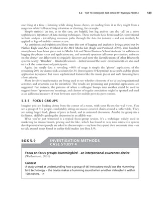 5.3 TOP TECHNIQUES FOR UNDERSTANDING PEOPLE             149



one thing at a time – listening while doing house chores, or reading from it as they might from a
magazine while half-watching television or chatting, for example.
   Simple statistics on use, as in this case, are helpful, but log analysis can also call on a more
sophisticated repertoire of data-mining techniques. These methods have been used for conventional
website analysis – identifying common paths through the data for instance – and can similarly be
applied to logs of mobile content access.
   An ambitious and sophisticated foray into this sort of logging and analysis is being carried out by
Nathan Eagle and Alex Pentland at the MIT Media Lab (Eagle and Pentland, 2006). One hundred
smartphones have been given out to Media Lab and Sloan Business School students. In addition to
logging the phone status and application use, and network operator cell tower proximities, software
on the device uses Bluetooth to regularly discover and store the identiﬁcations of other Bluetooth
systems nearby. ‘Bluedars’ – Bluetooth sensors – dotted around the users’ environments are also used
to track the movements of participants.
   Again, the simple data is revealing −80% of usage is simply the ‘phone’ application; of the
remaining 20% the alarm clock accounts for 3% (but requires 10 keystrokes to access!) and the photo
application is popular; but more sophisticated features like the music player and web browsing have
a low priority.
   More involved mathematics are being used to see whether elements of social and organizational
activities and structures can be identiﬁed. The results are promising and potential applications are
suggested. For instance, the patterns of when a colleague bumps into another could be used to
suggest future ‘spontaneous’ meetings; and clusters of regular association might be spotted and used
as an additional measure of trust between users for mobile peer-to-peer systems.

5.3.5    FOCUS GROUPS
Imagine you are looking down from the corner of a room, with your ﬂy-on-the-wall view. You
see a group of ﬁve people comfortably sitting on mauve-covered chairs around a coffee table. They
are eating ﬁnger food, glasses of juice in hand, and in animated discussion. Amidst the group sits a
facilitator, skillfully guiding the discussion in an affable way.
   What you’ve just witnessed is a typical focus-group session. It’s a technique widely used in
marketing to discuss brands, pricing and the like, which has found its way into interactive system
development where people are asked to discuss topics – say how they spend their commute time – or
to talk around issues found in earlier ﬁeld studies (see Box 5.9).



BOX 5.9                  INVESTIGATION METHODS
                         CASE STUDY 4

   Focus on focus groups: Hummingbird – an interpersonal awareness device
   (Weilenmann, 2001)

   Context
   A study aimed at understanding how a group of ski instructors would use the Humming-
   bird technology – the device makes a humming sound when another instructor is within
   100 meters. ➤
 