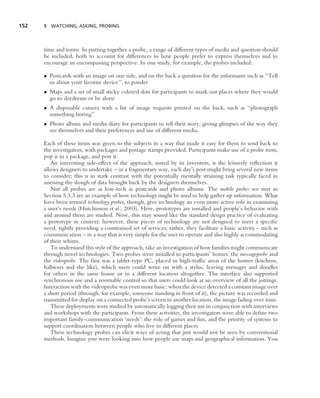 152   5 WATCHING, ASKING, PROBING




      time and terms. In putting together a probe, a range of different types of media and question should
      be included, both to account for differences in how people prefer to express themselves and to
      encourage an encompassing perspective. In one study, for example, the probes included:

      • Postcards with an image on one side, and on the back a question for the informants such as ‘‘Tell
        us about your favorite device’’, to ponder
      • Maps and a set of small sticky colored dots for participants to mark out places where they would
        go to daydream or be alone
      • A disposable camera with a list of image requests printed on the back, such as ‘‘photograph
        something boring’’
      • Photo album and media diary for participants to tell their story, giving glimpses of the way they
        see themselves and their preferences and use of different media.

      Each of these items was given to the subjects in a way that made it easy for them to send back to
      the investigators, with packages and postage stamps provided. Participants make use of a probe item,
      pop it in a package, and post it.
         An interesting side-effect of the approach, noted by its inventors, is the leisurely reﬂection it
      allows designers to undertake – in a fragmentary way, each day’s post might bring several new items
      to consider; this is in stark contrast with the potentially mentally straining task typically faced in
      assessing the slough of data brought back by the designers themselves.
         Not all probes are as low-tech as postcards and photo albums. The mobile probes we met in
      Section 5.3.3 are an example of how technology might be used to help gather up information. What
      have been termed technology probes, though, give technology an even more active role in examining
      a user’s needs (Hutchinson et al., 2003). Here, prototypes are installed and people’s behavior with
      and around them are studied. Now, this may sound like the standard design practice of evaluating
      a prototype in context; however, these pieces of technology are not designed to meet a speciﬁc
      need, tightly providing a constrained set of services; rather, they facilitate a basic activity – such as
      communication – in a way that is very simple for the user to operate and also highly accommodating
      of their whims.
         To understand this style of the approach, take an investigation of how families might communicate
      through novel technologies. Two probes were installed in participants’ homes: the messageprobe and
      the videoprobe. The ﬁrst was a tablet-type PC, placed in high-trafﬁc areas of the homes (kitchens,
      hallways and the like), which users could write on with a stylus, leaving messages and doodles
      for others in the same house or in a different location altogether. The interface also supported
      synchronous use and a zoomable control so that users could look at an overview of all the jottings.
      Interaction with the videoprobe was even more basic: when the device detected a constant image over
      a short period (through, for example, someone standing in front of it), the picture was recorded and
      transmitted for display on a connected probe’s screen in another location, the image fading over time.
         These deployments were studied by automatically logging their use in conjunction with interviews
      and workshops with the participants. From these activities, the investigators were able to deﬁne two
      important family-communication ‘needs’: the role of games and fun, and the priority of systems to
      support coordination between people who live in different places.
         These technology probes can elicit ways of acting that just would not be seen by conventional
      methods. Imagine you were looking into how people use maps and geographical information. You
 