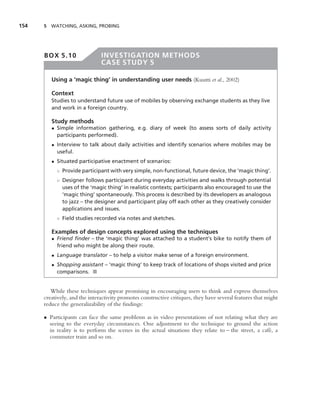 154   5 WATCHING, ASKING, PROBING




      BOX 5.10                 INVESTIGATION METHODS
                               CASE STUDY 5

         Using a ‘magic thing’ in understanding user needs (Kuutti et al., 2002)

         Context
         Studies to understand future use of mobiles by observing exchange students as they live
         and work in a foreign country.

         Study methods
         • Simple information gathering, e.g. diary of week (to assess sorts of daily activity
           participants performed).
         • Interview to talk about daily activities and identify scenarios where mobiles may be
           useful.
         • Situated participative enactment of scenarios:
           ◦ Provide participant with very simple, non-functional, future device, the ‘magic thing’.
           ◦ Designer follows participant during everyday activities and walks through potential
             uses of the ‘magic thing’ in realistic contexts; participants also encouraged to use the
             ‘magic thing’ spontaneously. This process is described by its developers as analogous
             to jazz – the designer and participant play off each other as they creatively consider
             applications and issues.
           ◦ Field studies recorded via notes and sketches.

         Examples of design concepts explored using the techniques
         • Friend ﬁnder – the ‘magic thing’ was attached to a student’s bike to notify them of
           friend who might be along their route.
         • Language translator – to help a visitor make sense of a foreign environment.
         • Shopping assistant – ‘magic thing’ to keep track of locations of shops visited and price
           comparisons. ■


         While these techniques appear promising in encouraging users to think and express themselves
      creatively, and the interactivity promotes constructive critiques, they have several features that might
      reduce the generalizability of the ﬁndings:

      • Participants can face the same problems as in video presentations of not relating what they are
        seeing to the everyday circumstances. One adjustment to the technique to ground the action
        in reality is to perform the scenes in the actual situations they relate to – the street, a caf´ , a
                                                                                                       e
        commuter train and so on.
 