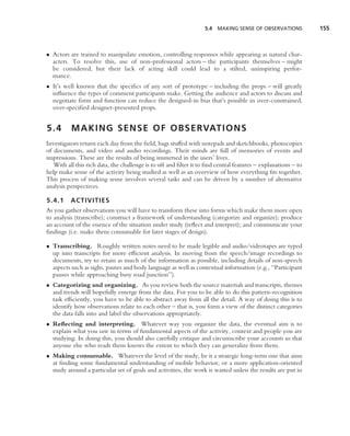 5.4 MAKING SENSE OF OBSERVATIONS             155



• Actors are trained to manipulate emotion, controlling responses while appearing as natural char-
  acters. To resolve this, use of non-professional actors – the participants themselves – might
  be considered, but their lack of acting skill could lead to a stilted, uninspiring perfor-
  mance.
• It’s well known that the speciﬁcs of any sort of prototype – including the props – will greatly
  inﬂuence the types of comment participants make. Getting the audience and actors to discuss and
  negotiate form and function can reduce the designed-in bias that’s possible in over-constrained,
  over-speciﬁed designer-presented props.


5.4       M A K I N G S E N S E O F O B S E RVAT I O N S
Investigators return each day from the ﬁeld, bags stuffed with notepads and sketchbooks, photocopies
of documents, and video and audio recordings. Their minds are full of memories of events and
impressions. These are the results of being immersed in the users’ lives.
   With all this rich data, the challenge is to sift and ﬁlter it to ﬁnd central features – explanations – to
help make sense of the activity being studied as well as an overview of how everything ﬁts together.
This process of making sense involves several tasks and can be driven by a number of alternative
analysis perspectives.

5.4.1 ACTIVITIES
As you gather observations you will have to transform these into forms which make them more open
to analysis (transcribe); construct a framework of understanding (categorize and organize); produce
an account of the essence of the situation under study (reﬂect and interpret); and communicate your
ﬁndings (i.e. make them consumable for later stages of design).

• Transcribing. Roughly written notes need to be made legible and audio/videotapes are typed
  up into transcripts for more efﬁcient analysis. In moving from the speech/image recordings to
  documents, try to retain as much of the information as possible, including details of non-speech
  aspects such as sighs, pauses and body language as well as contextual information (e.g., ‘‘Participant
  pauses while approaching busy road junction’’).
• Categorizing and organizing. As you review both the source materials and transcripts, themes
  and trends will hopefully emerge from the data. For you to be able to do this pattern-recognition
  task efﬁciently, you have to be able to abstract away from all the detail. A way of doing this is to
  identify how observations relate to each other – that is, you form a view of the distinct categories
  the data falls into and label the observations appropriately.
• Reﬂecting and interpreting. Whatever way you organize the data, the eventual aim is to
  explain what you saw in terms of fundamental aspects of the activity, context and people you are
  studying. In doing this, you should also carefully critique and circumscribe your accounts so that
  anyone else who reads them knows the extent to which they can generalize from them.
• Making consumable. Whatever the level of the study, be it a strategic long-term one that aims
  at ﬁnding some fundamental understanding of mobile behavior, or a more application-oriented
  study around a particular set of goals and activities, the work is wasted unless the results are put in
 