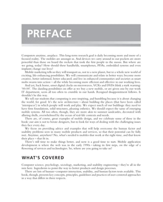 PREFACE
Computers anytime, anyplace. This long-term research goal is daily becoming more and more of a
focused reality. The mobiles are amongst us. And devices we carry around in our pockets are more
powerful than those on board the rockets that took the ﬁrst people to the moon. But where are
we going, today? How should these handhelds, smartphones, PDAs, embedded systems and even
implants change our lives?
   Mobile marketing tells us they will transport us, not to a new planet, but to a whole new world of
exciting, life-enhancing possibilities. We will communicate and relate in better ways; become more
creative, better informed, better educated; and live in enhanced communities and societies as smart
mobs swarm into action – all the while becoming more efﬁcient and effective in our working lives.
   And yet, back home, unset digital clocks on microwaves, VCRs and DVDs blink a stark warning:
‘00-00’. The dazzling possibilities on offer as we buy a new mobile, or are given one by our work
IT department, seem all too often to crumble in our hands. Resigned disappointment follows. It
shouldn’t be this way.
   We tell our students that computing is awe-inspiring, and humbling because it is about changing
the world, for good. It’s the new architecture – about building the places (that have been called
‘interspaces’) in which people will work and play. We expect much of our buildings: they need to
have ﬁrm foundations, solid structures, pleasing esthetics. We should expect the same of emerging
mobile systems. All too often, though, they are more akin to summer sandcastles, decorated with
alluring shells, overwhelmed by the ocean of real-life contexts and needs.
   There are, of course, great examples of mobile design, and we celebrate some of these in the
book: our aim is not to berate designers, but to look for ways of dealing with the challenging issues
they face every day.
   We focus on providing advice and examples that will help overcome the human factor and
usability problems seen in many mobile products and services, so that their potential can be fully
met. Anytime, anywhere? No, what’s needed is mobiles that work at the right time, and that know
their place – that ﬁt in.
   There’s still time to make things better, and now is a good time to start. Mobile application
development is where the web was in the early 1990s – taking its ﬁrst steps, on the edge of a
ﬂowering of services and technologies. So, where are you going to take us?


W H AT ’ S C O V E R E D
Computer science, psychology, sociology, marketing, and usability engineering – they’re all in the
mix here. Ingredients to point the way to better products and design processes.
   There are lots of human–computer interaction, usability, and human factors texts available. This
book, though, presents key concepts, principles, guidelines and practices of user-centered approaches
in a way that differs in three respects.
 