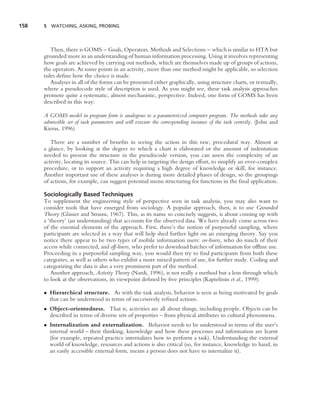158   5 WATCHING, ASKING, PROBING




         Then, there is GOMS – Goals, Operators, Methods and Selections – which is similar to HTA but
      grounded more in an understanding of human information processing. Using it involves representing
      how goals are achieved by carrying out methods, which are themselves made up of groups of actions,
      the operators. At some points in an activity, more than one method might be applicable, so selection
      rules deﬁne how the choice is made.
         Analyses in all of the forms can be presented either graphically, using structure charts, or textually,
      where a pseudocode style of description is used. As you might see, these task analysis approaches
      promote quite a systematic, almost mechanistic, perspective. Indeed, one form of GOMS has been
      described in this way:

      A GOMS model in program form is analogous to a parameterized computer program. The methods take any
      admissible set of task parameters and will execute the corresponding instance of the task correctly. (John and
      Kieras, 1996)

         There are a number of beneﬁts in seeing the action in this raw, procedural way. Almost at
      a glance, by looking at the degree to which a chart is elaborated or the amount of indentation
      needed to present the structure in the pseudocode version, you can assess the complexity of an
      activity, locating its source. This can help in targeting the design effort, to simplify an over-complex
      procedure, or to support an activity requiring a high degree of knowledge or skill, for instance.
      Another important use of these analyses is during more detailed phases of design, so the groupings
      of actions, for example, can suggest potential menu structuring for functions in the ﬁnal application.

      Sociologically Based Techniques
      To supplement the engineering style of perspective seen in task analysis, you may also want to
      consider tools that have emerged from sociology. A popular approach, then, is to use Grounded
      Theory (Glasser and Strauss, 1967). This, as its name so concisely suggests, is about coming up with
      a ‘theory’ (an understanding) that accounts for the observed data. We have already come across two
      of the essential elements of the approach. First, there’s the notion of purposeful sampling, where
      participants are selected in a way that will help shed further light on an emerging theory. Say you
      notice there appear to be two types of mobile information users: on-liners, who do much of their
      access while connected, and off-liners, who prefer to download batches of information for ofﬂine use.
      Proceeding in a purposeful sampling way, you would then try to ﬁnd participants from both these
      categories, as well as others who exhibit a more mixed pattern of use, for further study. Coding and
      categorizing the data is also a very prominent part of the method.
          Another approach, Activity Theory (Nardi, 1996), is not really a method but a lens through which
      to look at the observations, its viewpoint deﬁned by ﬁve principles (Kaptelinin et al., 1999):

      • Hierarchical structure. As with the task analysis, behavior is seen as being motivated by goals
        that can be understood in terms of successively reﬁned actions.
      • Object-orientedness. That is, activities are all about things, including people. Objects can be
        described in terms of diverse sets of properties – from physical attributes to cultural phenomena.
      • Internalization and externalization. Behavior needs to be understood in terms of the user’s
        internal world – their thinking, knowledge and how these processes and information are learnt
        (for example, repeated practice internalizes how to perform a task). Understanding the external
        world of knowledge, resources and actions is also critical (so, for instance, knowledge to hand, in
        an easily accessible external form, means a person does not have to internalize it).
 