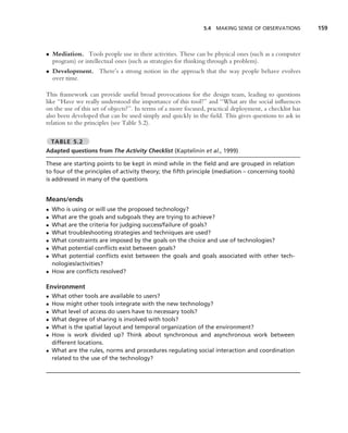 5.4 MAKING SENSE OF OBSERVATIONS           159



• Mediation. Tools people use in their activities. These can be physical ones (such as a computer
  program) or intellectual ones (such as strategies for thinking through a problem).
• Development. There’s a strong notion in the approach that the way people behave evolves
  over time.

This framework can provide useful broad provocations for the design team, leading to questions
like ‘‘Have we really understood the importance of this tool?’’ and ‘‘What are the social inﬂuences
on the use of this set of objects?’’. In terms of a more focused, practical deployment, a checklist has
also been developed that can be used simply and quickly in the ﬁeld. This gives questions to ask in
relation to the principles (see Table 5.2).

    TABLE 5.2
Adapted questions from The Activity Checklist (Kaptelinin et al., 1999)

These are starting points to be kept in mind while in the ﬁeld and are grouped in relation
to four of the principles of activity theory; the ﬁfth principle (mediation – concerning tools)
is addressed in many of the questions


Means/ends
• Who is using or will use the proposed technology?
• What are the goals and subgoals they are trying to achieve?
• What are the criteria for judging success/failure of goals?
• What troubleshooting strategies and techniques are used?
• What constraints are imposed by the goals on the choice and use of technologies?
• What potential conﬂicts exist between goals?
• What potential conﬂicts exist between the goals and goals associated with other tech-
  nologies/activities?
• How are conﬂicts resolved?

Environment
• What other tools are available to users?
• How might other tools integrate with the new technology?
• What level of access do users have to necessary tools?
• What degree of sharing is involved with tools?
• What is the spatial layout and temporal organization of the environment?
• How is work divided up? Think about synchronous and asynchronous work between
  different locations.
• What are the rules, norms and procedures regulating social interaction and coordination
  related to the use of the technology?
 
