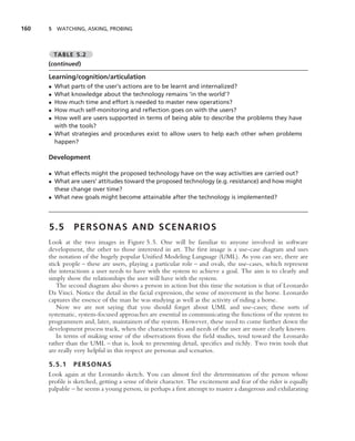 160   5 WATCHING, ASKING, PROBING



          TABLE 5.2
      (continued)

      Learning/cognition/articulation
      • What parts of the user’s actions are to be learnt and internalized?
      • What knowledge about the technology remains ‘in the world’?
      • How much time and effort is needed to master new operations?
      • How much self-monitoring and reﬂection goes on with the users?
      • How well are users supported in terms of being able to describe the problems they have
        with the tools?
      • What strategies and procedures exist to allow users to help each other when problems
        happen?

      Development

      • What effects might the proposed technology have on the way activities are carried out?
      • What are users’ attitudes toward the proposed technology (e.g. resistance) and how might
        these change over time?
      • What new goals might become attainable after the technology is implemented?




      5.5       PERSONAS AND SCENARIOS
      Look at the two images in Figure 5.5. One will be familiar to anyone involved in software
      development, the other to those interested in art. The ﬁrst image is a use-case diagram and uses
      the notation of the hugely popular Uniﬁed Modeling Language (UML). As you can see, there are
      stick people – these are users, playing a particular role – and ovals, the use-cases, which represent
      the interactions a user needs to have with the system to achieve a goal. The aim is to clearly and
      simply show the relationships the user will have with the system.
          The second diagram also shows a person in action but this time the notation is that of Leonardo
      Da Vinci. Notice the detail in the facial expression, the sense of movement in the horse. Leonardo
      captures the essence of the man he was studying as well as the activity of riding a horse.
          Now we are not saying that you should forget about UML and use-cases; these sorts of
      systematic, system-focused approaches are essential in communicating the functions of the system to
      programmers and, later, maintainers of the system. However, these need to come further down the
      development process track, when the characteristics and needs of the user are more clearly known.
          In terms of making sense of the observations from the ﬁeld studies, tend toward the Leonardo
      rather than the UML – that is, look to presenting detail, speciﬁcs and richly. Two twin tools that
      are really very helpful in this respect are personas and scenarios.

      5.5.1 PERSONAS
      Look again at the Leonardo sketch. You can almost feel the determination of the person whose
      proﬁle is sketched, getting a sense of their character. The excitement and fear of the rider is equally
      palpable – he seems a young person, in perhaps a ﬁrst attempt to master a dangerous and exhilarating
 