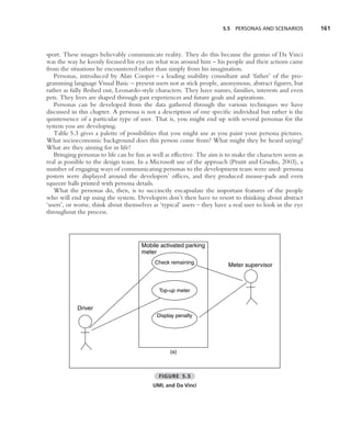 5.5 PERSONAS AND SCENARIOS          161



sport. These images believably communicate reality. They do this because the genius of Da Vinci
was the way he keenly focused his eye on what was around him – his people and their actions came
from the situations he encountered rather than simply from his imagination.
   Personas, introduced by Alan Cooper – a leading usability consultant and ‘father’ of the pro-
gramming language Visual Basic – present users not as stick people, anonymous, abstract ﬁgures, but
rather as fully ﬂeshed out, Leonardo-style characters. They have names, families, interests and even
pets. They lives are shaped through past experiences and future goals and aspirations.
   Personas can be developed from the data gathered through the various techniques we have
discussed in this chapter. A persona is not a description of one speciﬁc individual but rather is the
quintessence of a particular type of user. That is, you might end up with several personas for the
system you are developing.
   Table 5.3 gives a palette of possibilities that you might use as you paint your persona pictures.
What socioeconomic background does this person come from? What might they be heard saying?
What are they aiming for in life?
   Bringing personas to life can be fun as well as effective. The aim is to make the characters seem as
real as possible to the design team. In a Microsoft use of the approach (Pruitt and Grudin, 2003), a
number of engaging ways of communicating personas to the development team were used: persona
posters were displayed around the developers’ ofﬁces, and they produced mouse-pads and even
squeeze balls printed with persona details.
   What the personas do, then, is to succinctly encapsulate the important features of the people
who will end up using the system. Developers don’t then have to resort to thinking about abstract
‘users’, or worse, think about themselves as ‘typical’ users – they have a real user to look in the eye
throughout the process.




                                      Mobile activated parking
                                      meter
                                           Check remaining
                                                                         Meter supervisor



                                             Top-up meter


            Driver
                                            Display penalty




                                                 (a)



                                             FIGURE 5.5
                                          UML and Da Vinci
 