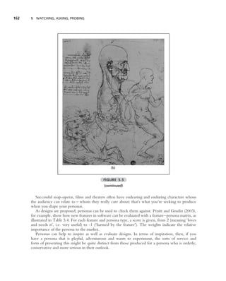 162   5 WATCHING, ASKING, PROBING




                                                       (b)


                                                  FIGURE 5.5
                                                  (continued)


          Successful soap-operas, ﬁlms and theaters often have endearing and enduring characters whom
      the audience can relate to – whom they really care about; that’s what you’re seeking to produce
      when you shape your personas.
          As designs are proposed, personas can be used to check them against. Pruitt and Grudin (2003),
      for example, show how new features in software can be evaluated with a feature–persona matrix, as
      illustrated in Table 5.4. For each feature and persona type, a score is given, from 2 (meaning ‘loves
      and needs it’, i.e. very useful) to -1 (‘harmed by the feature’). The weights indicate the relative
      importance of the persona to the market.
          Personas can help to inspire as well as evaluate designs. In terms of inspiration, then, if you
      have a persona that is playful, adventurous and wants to experiment, the sorts of service and
      form of presenting this might be quite distinct from those produced for a persona who is orderly,
      conservative and more serious in their outlook.
 