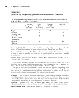 164   5 WATCHING, ASKING, PROBING



        TABLE 5.4
      Feature–persona matrix example for a mobile, small-screen document viewer/editor
      (inspired by Pruitt and Grudin, 2003)

      The weight indicates the relative importance of the persona to the business. Feature scores
      range from 2 (very useful) to -1 (harms user).

                                 Persona 1            Persona 2          Persona 3              Weighted
                                Ben (general            Clare             Freddy                  sum
                                 manager)            (academic)         (home user)

      Weight                          60                  30                  10
      Feature 1:                      2                    2                   1                     190
        Reading draft
      Feature 2:                       1                   2                  0                      120
        Marking sections
        for revision
      Feature 3:                       0                   1                 −1                       20
        Editing


      One morning Little Red Riding Hood’s mother said, ‘‘Put on your things and go to see your grandmother. She
      has been ill; take along this basket for her. I have put in it eggs, butter and cake, and other dainties.’’
      It was a bright and sunny morning. Red Riding Hood was so happy that at ﬁrst she wanted to dance through
      the wood. All around her grew pretty wild ﬂowers which she loved so well and she stopped to pick a bunch for
      her grandmother.
      (from the Project Gutenberg eBook of Little Red Riding Hood, www.gutenberg.org/dirs/1/1/5/9/
      11592/11592-h/11592-h.htm)

         While personas present the characters in a detailed, human way, the aim of scenarios is to do the
      same thing in terms of the actions these characters carry out. As Jack Carroll puts it, ‘‘Scenarios are
      stories. They are stories about people and their activities.’’ (Carroll, 2000)
         They are not long, drawn-out narratives, though; not epics but vignettes – focused pieces of
      action where one or more characters – your personas – attempt to achieve a speciﬁc goal. And,
      just as we can use a template to help create personas, there are series of features that can help put
      scenarios together, ﬁlled in from the data in observations, as Carroll details:

      • Setting. This is the starting circumstances for the story. Remember the fables you heard when
        a child; they always started ‘Once upon a time . . .’ and went on to tell you where the action
        was set. Just as these opening words in the story above help place yourself in Little Red Riding
        Hood’s world and moment, so should the setting of the scenarios you write.
      • Actors. The extract from Little Red Riding Hood, above, also lays out the key players.
        Scenarios can be written without reference to speciﬁc personas but it is better to include them.
      • Goals or objectives. What do the personas want to achieve in the situation?
 