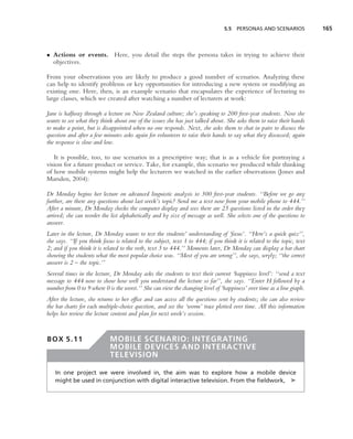 5.5 PERSONAS AND SCENARIOS              165



• Actions or events. Here, you detail the steps the persona takes in trying to achieve their
  objectives.

From your observations you are likely to produce a good number of scenarios. Analyzing these
can help to identify problems or key opportunities for introducing a new system or modifying an
existing one. Here, then, is an example scenario that encapsulates the experience of lecturing to
large classes, which we created after watching a number of lecturers at work:

Jane is halfway through a lecture on New Zealand culture; she’s speaking to 200 ﬁrst-year students. Now she
wants to see what they think about one of the issues she has just talked about. She asks them to raise their hands
to make a point, but is disappointed when no one responds. Next, she asks them to chat in pairs to discuss the
question and after a few minutes asks again for volunteers to raise their hands to say what they discussed; again
the response is slow and low.

   It is possible, too, to use scenarios in a prescriptive way; that is as a vehicle for portraying a
vision for a future product or service. Take, for example, this scenario we produced while thinking
of how mobile systems might help the lecturers we watched in the earlier observations (Jones and
Marsden, 2004):

Dr Monday begins her lecture on advanced linguistic analysis to 300 ﬁrst-year students. ‘‘Before we go any
further, are there any questions about last week’s topic? Send me a text now from your mobile phone to 444.’’
After a minute, Dr Monday checks the computer display and sees there are 25 questions listed in the order they
arrived; she can reorder the list alphabetically and by size of message as well. She selects one of the questions to
answer.
Later in the lecture, Dr Monday wants to test the students’ understanding of ‘focus’. ‘‘Here’s a quick quiz’’,
she says. ‘‘If you think focus is related to the subject, text 1 to 444; if you think it is related to the topic, text
2; and if you think it is related to the verb, text 3 to 444.’’ Moments later, Dr Monday can display a bar chart
showing the students what the most popular choice was. ‘‘Most of you are wrong’’, she says, wryly; ‘‘the correct
answer is 2 – the topic.’’
Several times in the lecture, Dr Monday asks the students to text their current ‘happiness level’: ‘‘send a text
message to 444 now to show how well you understand the lecture so far’’, she says. ‘‘Enter H followed by a
number from 0 to 9 where 0 is the worst.’’ She can view the changing level of ‘happiness’ over time as a line graph.
After the lecture, she returns to her ofﬁce and can access all the questions sent by students; she can also review
the bar charts for each multiple-choice question, and see the ‘worm’ trace plotted over time. All this information
helps her review the lecture content and plan for next week’s session.


BOX 5.11                    MOBILE SCENARIO: INTEGRATING
                            MOBILE DEVICES AND INTERACTIVE
                            TELEVISION

   In one project we were involved in, the aim was to explore how a mobile device
   might be used in conjunction with digital interactive television. From the ﬁeldwork, ➤
 