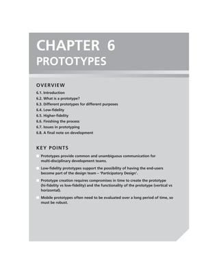 CHAPTER 6
PROTOTYPES
OVERVIEW
6.1. Introduction
6.2. What is a prototype?
6.3. Different prototypes for different purposes
6.4. Low-ﬁdelity
6.5. Higher-ﬁdelity
6.6. Finishing the process
6.7. Issues in prototyping
6.8. A ﬁnal note on development



KEY POINTS
■ Prototypes provide common and unambiguous communication for
  multi-disciplinary development teams.

■ Low-ﬁdelity prototypes support the possibility of having the end-users
  become part of the design team – ‘Participatory Design’.
■ Prototype creation requires compromises in time to create the prototype
  (hi-ﬁdelity vs low-ﬁdelity) and the functionality of the prototype (vertical vs
  horizontal).

■ Mobile prototypes often need to be evaluated over a long period of time, so
  must be robust.
 