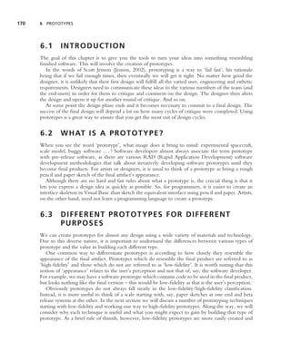 170   6 PROTOTYPES




      6.1       INTRODUCTION
      The goal of this chapter is to give you the tools to turn your ideas into something resembling
      ﬁnished software. This will involve the creation of prototypes.
         In the words of Scott Jenson (Jenson, 2002), prototyping is a way to ‘fail fast’, his rationale
      being that if we fail enough times, then eventually we will get it right. No matter how good the
      designer, it is unlikely that their ﬁrst design will fulﬁll all the varied user, engineering and esthetic
      requirements. Designers need to communicate these ideas to the various members of the team (and
      the end-users) in order for them to critique and comment on the design. The designer then alters
      the design and opens it up for another round of critique. And so on.
         At some point the design phase ends and it becomes necessary to commit to a ﬁnal design. The
      success of the ﬁnal design will depend a lot on how many cycles of critique were completed. Using
      prototypes is a great way to ensure that you get the most out of design cycles.


      6.2       W H AT I S A P R O T O T Y P E ?
      When you see the word ‘prototype’, what image does it bring to mind: experimental spacecraft,
      scale model, buggy software . . . ? Software developers almost always associate the term prototype
      with pre-release software, as there are various RAD (Rapid Application Development) software
      development methodologies that talk about iteratively developing software prototypes until they
      become ﬁnal products. For artists or designers, it is usual to think of a prototype as being a rough
      pencil and paper sketch of the ﬁnal artifact’s appearance.
         Although there are no hard and fast rules about what a prototype is, the crucial thing is that it
      lets you express a design idea as quickly as possible. So, for programmers, it is easier to create an
      interface skeleton in Visual Basic than sketch the equivalent interface using pencil and paper. Artists,
      on the other hand, need not learn a programming language to create a prototype.


      6.3       DIFFERENT PROTOTYPES FOR DIFFERENT
                PURPOSES
      We can create prototypes for almost any design using a wide variety of materials and technology.
      Due to this diverse nature, it is important to understand the differences between various types of
      prototype and the value in building each different type.
         One common way to differentiate prototypes is according to how closely they resemble the
      appearance of the ﬁnal artifact. Prototypes which do resemble the ﬁnal product are referred to as
      ‘high-ﬁdelity’ and those which do not are referred to as ‘low-ﬁdelity’. It is worth noting that this
      notion of ‘appearance’ relates to the user’s perception and not that of, say, the software developer.
      For example, we may have a software prototype which contains code to be used in the ﬁnal product,
      but looks nothing like the ﬁnal version – this would be low-ﬁdelity as that is the user’s perception.
         Obviously prototypes do not always fall neatly in the low-ﬁdelity/high-ﬁdelity classiﬁcation.
      Instead, it is more useful to think of a scale starting with, say, paper sketches at one end and beta
      release systems at the other. In the next section we will discuss a number of prototyping techniques
      starting with low-ﬁdelity and working our way to high-ﬁdelity prototypes. Along the way, we will
      consider why each technique is useful and what you might expect to gain by building that type of
      prototype. As a brief rule of thumb, however, low-ﬁdelity prototypes are more easily created and
 