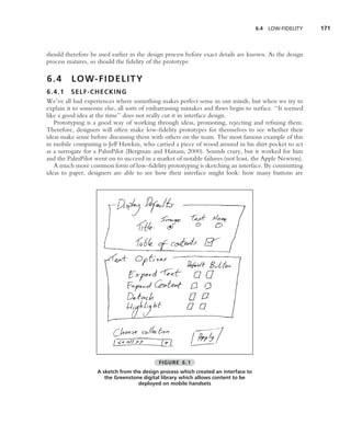 6.4   LOW-FIDELITY   171



should therefore be used earlier in the design process before exact details are known. As the design
process matures, so should the ﬁdelity of the prototype.

6.4      L O W- F I D E L I T Y
6.4.1 SELF-CHECKIN G
We’ve all had experiences where something makes perfect sense in our minds, but when we try to
explain it to someone else, all sorts of embarrassing mistakes and ﬂaws begin to surface. ‘‘It seemed
like a good idea at the time’’ does not really cut it in interface design.
   Prototyping is a good way of working through ideas, promoting, rejecting and reﬁning them.
Therefore, designers will often make low-ﬁdelity prototypes for themselves to see whether their
ideas make sense before discussing them with others on the team. The most famous example of this
in mobile computing is Jeff Hawkin, who carried a piece of wood around in his shirt pocket to act
as a surrogate for a PalmPilot (Bergman and Haitani, 2000). Sounds crazy, but it worked for him
and the PalmPilot went on to succeed in a market of notable failures (not least, the Apple Newton).
   A much more common form of low-ﬁdelity prototyping is sketching an interface. By committing
ideas to paper, designers are able to see how their interface might look: how many buttons are




                                            FIGURE 6.1
                    A sketch from the design process which created an interface to
                       the Greenstone digital library which allows content to be
                                    deployed on mobile handsets
 