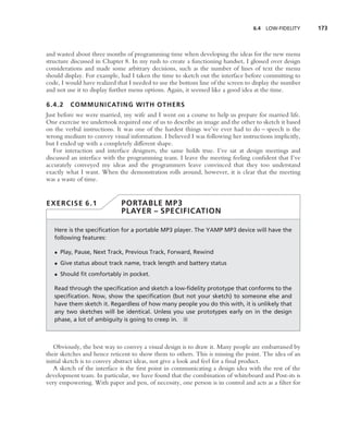6.4   LOW-FIDELITY    173



and wasted about three months of programming time when developing the ideas for the new menu
structure discussed in Chapter 8. In my rush to create a functioning handset, I glossed over design
considerations and made some arbitrary decisions, such as the number of lines of text the menu
should display. For example, had I taken the time to sketch out the interface before committing to
code, I would have realized that I needed to use the bottom line of the screen to display the number
and not use it to display further menu options. Again, it seemed like a good idea at the time.

6.4.2    COMMUNICATING WITH OTHERS
Just before we were married, my wife and I went on a course to help us prepare for married life.
One exercise we undertook required one of us to describe an image and the other to sketch it based
on the verbal instructions. It was one of the hardest things we’ve ever had to do – speech is the
wrong medium to convey visual information. I believed I was following her instructions implicitly,
but I ended up with a completely different shape.
   For interaction and interface designers, the same holds true. I’ve sat at design meetings and
discussed an interface with the programming team. I leave the meeting feeling conﬁdent that I’ve
accurately conveyed my ideas and the programmers leave convinced that they too understand
exactly what I want. When the demonstration rolls around, however, it is clear that the meeting
was a waste of time.


EXERCISE 6.1                 PORTABLE MP3
                             PLAYER – SPECIFICATION

   Here is the speciﬁcation for a portable MP3 player. The YAMP MP3 device will have the
   following features:

   • Play, Pause, Next Track, Previous Track, Forward, Rewind
   • Give status about track name, track length and battery status
   • Should ﬁt comfortably in pocket.

   Read through the speciﬁcation and sketch a low-ﬁdelity prototype that conforms to the
   speciﬁcation. Now, show the speciﬁcation (but not your sketch) to someone else and
   have them sketch it. Regardless of how many people you do this with, it is unlikely that
   any two sketches will be identical. Unless you use prototypes early on in the design
   phase, a lot of ambiguity is going to creep in. ■



   Obviously, the best way to convey a visual design is to draw it. Many people are embarrassed by
their sketches and hence reticent to show them to others. This is missing the point. The idea of an
initial sketch is to convey abstract ideas, not give a look and feel for a ﬁnal product.
   A sketch of the interface is the ﬁrst point in communicating a design idea with the rest of the
development team. In particular, we have found that the combination of whiteboard and Post-its is
very empowering. With paper and pen, of necessity, one person is in control and acts as a ﬁlter for
 