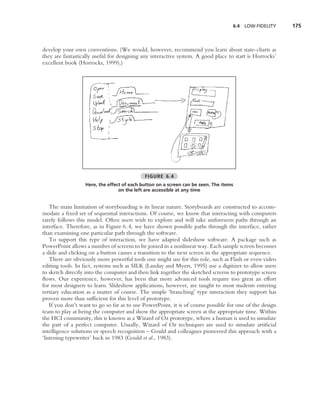 6.4   LOW-FIDELITY     175



develop your own conventions. (We would, however, recommend you learn about state-charts as
they are fantastically useful for designing any interactive system. A good place to start is Horrocks’
excellent book (Horrocks, 1999).)




                                             FIGURE 6.4
                  Here, the effect of each button on a screen can be seen. The items
                                 on the left are accessible at any time


    The main limitation of storyboarding is its linear nature. Storyboards are constructed to accom-
modate a ﬁxed set of sequential interactions. Of course, we know that interacting with computers
rarely follows this model. Often users wish to explore and will take unforeseen paths through an
interface. Therefore, as in Figure 6.4, we have shown possible paths through the interface, rather
than examining one particular path through the software.
    To support this type of interaction, we have adapted slideshow software. A package such as
PowerPoint allows a number of screens to be joined in a nonlinear way. Each sample screen becomes
a slide and clicking on a button causes a transition to the next screen in the appropriate sequence.
    There are obviously more powerful tools one might use for this role, such as Flash or even video
editing tools. In fact, systems such as SILK (Landay and Myers, 1995) use a digitizer to allow users
to sketch directly into the computer and then link together the sketched screens to prototype screen
ﬂows. Our experience, however, has been that more advanced tools require too great an effort
for most designers to learn. Slideshow applications, however, are taught to most students entering
tertiary education as a matter of course. The simple ‘branching’ type interaction they support has
proven more than sufﬁcient for this level of prototype.
    If you don’t want to go so far as to use PowerPoint, it is of course possible for one of the design
team to play at being the computer and show the appropriate screen at the appropriate time. Within
the HCI community, this is known as a Wizard of Oz prototype, where a human is used to simulate
the part of a perfect computer. Usually, Wizard of Oz techniques are used to simulate artiﬁcial
intelligence solutions or speech recognition – Gould and colleagues pioneered this approach with a
‘listening typewriter’ back in 1983 (Gould et al., 1983).
 