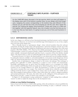 176   6 PROTOTYPES




      EXERCISE 6.2                  PORTABLE MP3 PLAYER – FURTHER
                                    TASKS

         For the YAMP MP3 player discussed in the last exercise, sketch out what will happen to
         the display when each of the buttons is pushed. Now, try your design with three target
         users, swapping the screens corresponding to the buttons they push (Wizard of Oz).
         Chances are you will ﬁnd this tricky and frustrating (so will the user). Now repeat the
         exercise, but creating the display using PowerPoint. Create each screen as a slide and
         link together with the hyperlink feature. Sure, this is harder to do the ﬁrst time you try
         it, but now that you have learnt, it is going to save you a lot of time and frustration in
         future. ■



      6.4.4    EMPOWERING USERS
      In the next chapter we will look at how functional prototypes (and ﬁnal systems) can be evaluated
      with real users. However, we need not wait until that stage of development; we can, in fact, employ
      users to be part of the design team.
         This is formally known as ‘participatory design’, where selected members from the end-user
      community develop the design along with programmers, interaction designers and the rest of the
      development team. Participatory design has a long history and comes in many forms. One of the most
      popular is PICTIVE (Muller, 1991). Based on low-ﬁdelity prototyping, PICTIVE consists of a kit
      containing plastic versions of common interface widgets which the participants arrange on a shared
      surface (usually a horizontal whiteboard) until they reach a consensus of how the interface should
      appear. The shared surface is video-recorded throughout the session to provide a design rationale.
         As noted in Section 6.4.2 above, the shared surface is a very democratic way of creating an interface
      by making the elements available to, and understandable by, every person on the design team. If you
      really care about having input from your users in the design process, this technique is hard to beat.
         Another form of participatory design is related to live-action role playing. This technique is
      perhaps more applicable to mobile computing as it relates to users in their real environments.
      Essentially, participating users are given some low-ﬁdelity props to act as surrogates for mobile
      devices (similar to Jeff Hawkin’s block of wood) and are ﬁlmed using these ‘devices’ in various work
      scenarios. In one example (Nilsson et al., 2000), the participant is a worker in a reprocessing plant
      who needs to monitor ﬂow rate in pipes. The worker has a mobile device which he can use while
      walking round the factory to gain readings from various valves in the system. The mobile device
      then shows graphical representations of these values which allow the worker to diagnose problems
      and monitor performance. Of course, this rather relies on the willingness of the participants to be
      ﬁlmed and to role-play – neither of which come naturally to a lot of people.
         In Figure 6.5, the participant is using a polystyrene ‘computer’ to take readings from cardboard
      ‘sensors’ in order to explain his design ideas to the development team.

      A Note on Low-ﬁdelity Prototyping
      Some of our work has been in virtual reality gaming, where the production costs are prohibitively
      high. So, before we start designing, programming and modeling, we play a ‘cardboard’ version of
 