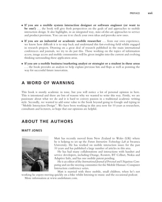 PREFACE     xvii



• If you are a mobile system interaction designer or software engineer (or want to
  be one!) . . . the book will give fresh perspectives on the goals of and approaches to mobile
  interaction design. It also highlights, in an integrated way, state-of-the-art approaches to service
  and product provision. You can use it to check your own ideas and provoke new ones.
• If you are an industrial or academic mobile researcher . . . from our own experience,
  we know how difﬁcult it is to step back and understand this fast-evolving ﬁeld whilst engaged
  in research projects. Drawing on a great deal of research published in the main international
  conferences and journals, we try to do just this. Those working on the topics of information
  access, image access and mobile communities will be given insights into the current and evolving
  thinking surrounding these application areas.
• If you are a mobile business/marketing analyst or strategist or a student in these areas
  . . . the book provides an analysis to help explain previous hits and ﬂops as well as pointing the
  way for successful future innovation.



A W O R D O F WA R N I N G

This book is mostly academic in tone, but you will notice a lot of personal opinion in here.
This is intentional and there are lots of reasons why we wanted to write this way. Firstly, we are
passionate about what we do and it is hard to convey passion in a traditional academic writing
style. Secondly, we wanted to add some value to the book beyond going to Google and typing in
‘‘Mobile Interaction Design’’. We have been working in this area now for 10 years as researchers,
consultants and lecturers, so hope that our opinions are helpful.



ABOUT THE AUTHORS

MATT JONES

                         Matt has recently moved from New Zealand to Wales (UK) where
                         he is helping to set up the Future Interaction Technology Lab at Swansea
                         University. He has worked on mobile interaction issues for the past
                         10 years and has published a large number of articles in this area.
                            He has had many collaborations and interactions with handset and
                         service developers, including Orange, Reuters, BT Cellnet, Nokia and
                         Adaptive Info, and has one mobile patent pending.
                            He is an editor of the International Journal of Personal and Ubiquitous Com-
                         puting and on the steering committee for the Mobile Human–Computer
                         Interaction conference series.
                            Matt is married with three mobile, small children; when he’s not
working he enjoys moving quickly on a bike whilst listening to music and the occasional podcast.
  More information at www.undofuture.com.
 