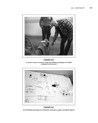 6.4     LOW-FIDELITY   177




                              FIGURE 6.5
    A worker enacts a scenario using low-ﬁdelity prototypes of mobile
                         computers and sensors




                              FIGURE 6.6
A low-ﬁdelity prototype of a VR game using pens, paper and plastic ﬁgures
 